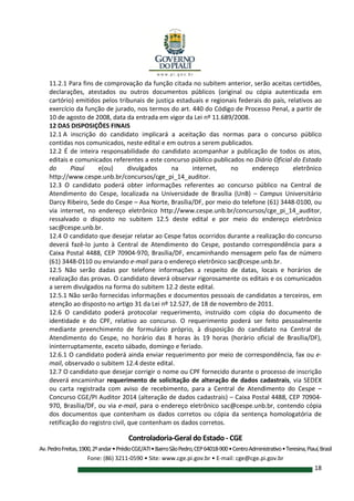 Controladoria-Geral do Estado - CGE
Av.PedroFreitas,1900,2ºandar•PrédioCGE/ATI•BairroSãoPedro,CEP64018-900•CentroAdministrativo•Teresina,Piauí,Brasil
Fone: (86) 3211-0590 • Site: www.cge.pi.gov.br • E-mail: cge@cge.pi.gov.br
18
11.2.1 Para fins de comprovação da função citada no subitem anterior, serão aceitas certidões,
declarações, atestados ou outros documentos públicos (original ou cópia autenticada em
cartório) emitidos pelos tribunais de justiça estaduais e regionais federais do país, relativos ao
exercício da função de jurado, nos termos do art. 440 do Código de Processo Penal, a partir de
10 de agosto de 2008, data da entrada em vigor da Lei nº 11.689/2008.
12 DAS DISPOSIÇÕES FINAIS
12.1 A inscrição do candidato implicará a aceitação das normas para o concurso público
contidas nos comunicados, neste edital e em outros a serem publicados.
12.2 É de inteira responsabilidade do candidato acompanhar a publicação de todos os atos,
editais e comunicados referentes a este concurso público publicados no Diário Oficial do Estado
do Piauí e(ou) divulgados na internet, no endereço eletrônico
http://www.cespe.unb.br/concursos/cge_pi_14_auditor.
12.3 O candidato poderá obter informações referentes ao concurso público na Central de
Atendimento do Cespe, localizada na Universidade de Brasília (UnB) – Campus Universitário
Darcy Ribeiro, Sede do Cespe – Asa Norte, Brasília/DF, por meio do telefone (61) 3448-0100, ou
via internet, no endereço eletrônico http://www.cespe.unb.br/concursos/cge_pi_14_auditor,
ressalvado o disposto no subitem 12.5 deste edital e por meio do endereço eletrônico
sac@cespe.unb.br.
12.4 O candidato que desejar relatar ao Cespe fatos ocorridos durante a realização do concurso
deverá fazê-lo junto à Central de Atendimento do Cespe, postando correspondência para a
Caixa Postal 4488, CEP 70904-970, Brasília/DF, encaminhando mensagem pelo fax de número
(61) 3448-0110 ou enviando e-mail para o endereço eletrônico sac@cespe.unb.br.
12.5 Não serão dadas por telefone informações a respeito de datas, locais e horários de
realização das provas. O candidato deverá observar rigorosamente os editais e os comunicados
a serem divulgados na forma do subitem 12.2 deste edital.
12.5.1 Não serão fornecidas informações e documentos pessoais de candidatos a terceiros, em
atenção ao disposto no artigo 31 da Lei nº 12.527, de 18 de novembro de 2011.
12.6 O candidato poderá protocolar requerimento, instruído com cópia do documento de
identidade e do CPF, relativo ao concurso. O requerimento poderá ser feito pessoalmente
mediante preenchimento de formulário próprio, à disposição do candidato na Central de
Atendimento do Cespe, no horário das 8 horas às 19 horas (horário oficial de Brasília/DF),
ininterruptamente, exceto sábado, domingo e feriado.
12.6.1 O candidato poderá ainda enviar requerimento por meio de correspondência, fax ou e-
mail, observado o subitem 12.4 deste edital.
12.7 O candidato que desejar corrigir o nome ou CPF fornecido durante o processo de inscrição
deverá encaminhar requerimento de solicitação de alteração de dados cadastrais, via SEDEX
ou carta registrada com aviso de recebimento, para a Central de Atendimento do Cespe –
Concurso CGE/PI Auditor 2014 (alteração de dados cadastrais) – Caixa Postal 4488, CEP 70904-
970, Brasília/DF, ou via e-mail, para o endereço eletrônico sac@cespe.unb.br, contendo cópia
dos documentos que contenham os dados corretos ou cópia da sentença homologatória de
retificação do registro civil, que contenham os dados corretos.
 