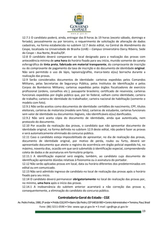 Controladoria-Geral do Estado - CGE
Av.PedroFreitas,1900,2ºandar•PrédioCGE/ATI•BairroSãoPedro,CEP64018-900•CentroAdministrativo•Teresina,Piauí,Brasil
Fone: (86) 3211-0590 • Site: www.cge.pi.gov.br • E-mail: cge@cge.pi.gov.br
19
12.7.1 O candidato poderá, ainda, entregar das 8 horas às 19 horas (exceto sábado, domingo e
feriado), pessoalmente ou por terceiro, o requerimento de solicitação de alteração de dados
cadastrais, na forma estabelecida no subitem 12.7 deste edital, na Central de Atendimento do
Cespe, localizada na Universidade de Brasília (UnB) – Campus Universitário Darcy Ribeiro, Sede
do Cespe – Asa Norte, Brasília/DF.
12.8 O candidato deverá comparecer ao local designado para a realização das provas com
antecedência mínima de uma hora do horário fixado para seu início, munido somente de caneta
esferográfica de tinta preta, fabricada em material transparente, do comprovante de inscrição
ou do comprovante de pagamento da taxa de inscrição e do documento de identidade original.
Não será permitido o uso de lápis, lapiseira/grafite, marca-texto e(ou) borracha durante a
realização das provas.
12.9 Serão considerados documentos de identidade: carteiras expedidas pelos Comandos
Militares, pelas Secretarias de Segurança Pública, pelos Institutos de Identificação e pelos
Corpos de Bombeiros Militares; carteiras expedidas pelos órgãos fiscalizadores de exercício
profissional (ordens, conselhos etc.); passaporte brasileiro; certificado de reservista; carteiras
funcionais expedidas por órgão público que, por lei federal, valham como identidade; carteira
de trabalho; carteira de identidade do trabalhador; carteira nacional de habilitação (somente o
modelo com foto).
12.9.1 Não serão aceitos como documentos de identidade: certidões de nascimento, CPF, títulos
eleitorais, carteiras de motorista (modelo sem foto), carteiras de estudante, carteiras funcionais
sem valor de identidade ou documentos ilegíveis, não identificáveis e(ou) danificados.
12.9.2 Não será aceita cópia do documento de identidade, ainda que autenticada, nem
protocolo do documento.
12.10 Por ocasião da realização das provas, o candidato que não apresentar documento de
identidade original, na forma definida no subitem 12.9 deste edital, não poderá fazer as provas
e será automaticamente eliminado do concurso público.
12.11 Caso o candidato esteja impossibilitado de apresentar, no dia de realização das provas,
documento de identidade original, por motivo de perda, roubo ou furto, deverá ser
apresentado documento que ateste o registro da ocorrência em órgão policial expedido há, no
máximo, noventa dias, ocasião em que será submetido à identificação especial, compreendendo
coleta de dados e de assinaturas em formulário próprio.
12.11.1 A identificação especial será exigida, também, ao candidato cujo documento de
identificação apresente dúvidas relativas à fisionomia ou à assinatura do portador.
12.12 Não serão aplicadas provas em local, data ou horário diferentes dos predeterminados em
edital ou em comunicado.
12.13 Não será admitido ingresso de candidato no local de realização das provas após o horário
fixado para seu início.
12.14 O candidato deverá permanecer obrigatoriamente no local de realização das provas por,
no mínimo, uma hora após o início das provas.
12.14.1 A inobservância do subitem anterior acarretará a não correção das provas e,
consequentemente, a eliminação do candidato do concurso público.
 