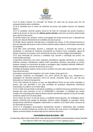Controladoria-Geral do Estado - CGE
Av.PedroFreitas,1900,2ºandar•PrédioCGE/ATI•BairroSãoPedro,CEP64018-900•CentroAdministrativo•Teresina,Piauí,Brasil
Fone: (86) 3211-0590 • Site: www.cge.pi.gov.br • E-mail: cge@cge.pi.gov.br
20
12.15 O Cespe manterá um marcador de tempo em cada sala de provas para fins de
acompanhamento pelos candidatos.
12.16 O candidato que se retirar do ambiente de provas não poderá retornar em hipótese
alguma.
12.17 O candidato somente poderá retirar-se do local de realização das provas levando o
caderno de provas no decurso dos últimos quinze minutos anteriores ao horário determinado
para o término das provas.
12.18 Não haverá, por qualquer motivo, prorrogação do tempo previsto para a aplicação das
provas em razão do afastamento de candidato da sala de provas.
12.19 Não haverá segunda chamada para a realização das provas. O não comparecimento ao
local de realização das provas no dia e horários determinados implicará a eliminação automática
do candidato.
12.20 Não serão permitidas, durante a realização das provas, a comunicação entre os
candidatos e a utilização de máquinas calculadoras ou similares, livros, anotações, réguas de
cálculo, impressos ou qualquer outro material de consulta, inclusive códigos e(ou) legislação.
12.21 Será eliminado do concurso o candidato que, durante a realização das provas, for
surpreendido portando:
a) aparelhos eletrônicos, tais como: máquinas calculadoras, agendas eletrônicas ou similares,
telefones celulares, smartphones, tablets, iPod®, gravadores, pendrive, mp3 player ou similar,
qualquer receptor ou transmissor de dados e mensagens, bipe, notebook, palmtop, Walkman®,
máquina fotográfica, controle de alarme de carro etc.;
b) relógio de qualquer espécie, óculos escuros, protetor auricular, lápis, lapiseira/grafite, marca-
texto e(ou) borracha;
c) quaisquer acessórios de chapelaria, tais como: chapéu, boné, gorro etc.;
d) qualquer recipiente ou embalagem, tais como: garrafa de água, suco, refrigerante e
embalagem de alimentos (biscoitos, barras de cereais, chocolate, balas etc.), que não seja
fabricado com material transparente.
12.21.1 No ambiente de provas, ou seja, nas dependências físicas em que serão realizadas as
provas, não será permitido o uso pelo candidato de quaisquer dispositivos eletrônicos
relacionados no subitem 12.21 deste edital.
12.21.1.1 Não será permitida a entrada de candidatos no ambiente de provas portando armas, à
exceção dos casos previstos na Lei nº 10.826/2003 e alterações. O candidato que estiver
armado e for amparado pela citada lei deverá solicitar atendimento especial no ato da inscrição,
conforme subitem 6.4.9.5 deste edital.
12.21.2 Antes de entrar na sala de provas, o candidato deverá guardar, em embalagem porta-
objetos fornecida pela equipe de aplicação, telefone celular desligado ou quaisquer outros
equipamentos eletrônicos desligados relacionados no subitem 12.21 deste edital, sob pena de
ser eliminado do concurso.
12.21.2.1 A embalagem porta-objetos devidamente lacrada e identificada pelo candidato
deverá ser mantida embaixo da carteira até o término das suas provas. A embalagem porta-
objetos somente poderá ser deslacrada fora do ambiente de provas.
 