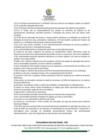 Controladoria-Geral do Estado - CGE
Av.PedroFreitas,1900,2ºandar•PrédioCGE/ATI•BairroSãoPedro,CEP64018-900•CentroAdministrativo•Teresina,Piauí,Brasil
Fone: (86) 3211-0590 • Site: www.cge.pi.gov.br • E-mail: cge@cge.pi.gov.br
21
12.21.3 O Cespe recomenda que o candidato não leve nenhum dos objetos citados no subitem
12.21 no dia de realização das provas.
12.21.4 O Cespe não ficará responsável pela guarda de quaisquer dos objetos supracitados.
12.21.5 O Cespe não se responsabilizará por perdas ou extravios de objetos ou de
equipamentos eletrônicos ocorridos durante a realização das provas nem por danos neles
causados.
12.22 No dia de realização das provas, o Cespe poderá submeter os candidatos ao sistema de
detecção de metal nas salas, corredores e banheiros, a fim de impedir a prática de fraude e de
verificar se o candidato está portando material não permitido.
12.23 Terá suas provas anuladas e será automaticamente eliminado do concurso público o
candidato que durante a realização das provas:
a) for surpreendido dando ou recebendo auxílio para a execução das provas;
b) utilizar-se de livros, máquinas de calcular ou equipamento similar, dicionário, notas ou
impressos que não forem expressamente permitidos ou que se comunicar com outro candidato;
c) for surpreendido portando aparelhos eletrônicos ou outros objetos, tais como os listados no
subitem 12.21 deste edital;
d) faltar com o devido respeito para com qualquer membro da equipe de aplicação das provas,
com as autoridades presentes ou com os demais candidatos;
e) fizer anotação de informações relativas às suas respostas no comprovante de inscrição ou em
qualquer outro meio que não os permitidos;
f) não entregar o material das provas ao término do tempo destinado para a sua realização;
g) afastar-se da sala, a qualquer tempo, sem o acompanhamento de fiscal;
h) ausentar-se da sala, a qualquer tempo, portando a folha de respostas ou o caderno de textos
definitivos;
i) descumprir as instruções contidas no caderno de provas, na folha de respostas ou no caderno
de textos definitivos;
j) perturbar, de qualquer modo, a ordem dos trabalhos, comportando-se indevidamente;
k) utilizar ou tentar utilizar meios fraudulentos ou ilegais para obter aprovação própria ou de
terceiros em qualquer etapa do concurso público;
l) não permitir a coleta de sua assinatura;
m) for surpreendido portando caneta fabricada em material não transparente;
n) for surpreendido portando anotações em papéis que não os permitidos;
o) recusar-se a ser submetido ao detector de metal;
p) recusar-se a transcrever a frase contida nas instruções da capa das provas para posterior
exame grafológico.
12.24 Nos casos de eventual falta de prova/material personalizado de aplicação de provas, em
razão de falha de impressão ou de equívoco na distribuição de prova/material, o Cespe tem a
prerrogativa para entregar ao candidato prova/material reserva não personalizado
eletronicamente, o que será registrado em atas de sala e de coordenação.
 