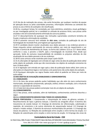 Controladoria-Geral do Estado - CGE
Av.PedroFreitas,1900,2ºandar•PrédioCGE/ATI•BairroSãoPedro,CEP64018-900•CentroAdministrativo•Teresina,Piauí,Brasil
Fone: (86) 3211-0590 • Site: www.cge.pi.gov.br • E-mail: cge@cge.pi.gov.br
22
12.25 No dia de realização das provas, não serão fornecidas, por qualquer membro da equipe
de aplicação dessas ou pelas autoridades presentes, informações referentes ao conteúdo das
provas ou aos critérios de avaliação e de classificação.
12.26 Se, a qualquer tempo, for constatado, por meio eletrônico, estatístico, visual, grafológico
ou por investigação policial, ter o candidato se utilizado de processo ilícito, suas provas serão
anuladas e ele será automaticamente eliminado do concurso público.
12.27 O descumprimento de quaisquer das instruções supracitadas constituirá tentativa de
fraude e implicará a eliminação do candidato.
12.28 O presente concurso terá validade de dois anos, contados da publicação do ato de
homologação do resultado final, prorrogáveis por igual período.
12.29 O candidato deverá manter atualizados seus dados pessoais e seu endereço perante o
Cespe enquanto estiver participando do concurso público, por meio de requerimento a ser
enviado à Central de Atendimento do Cespe, na forma dos subitens 12.6 ou 12.7 deste edital,
conforme o caso, e perante a CGE/PI, após a homologação do resultado final, desde que
aprovado. Serão de exclusiva responsabilidade do candidato os prejuízos advindos da não
atualização de seus dados pessoais e de seu endereço.
12.30 Os casos omissos serão resolvidos pelo Cespe e pelo CGE/PI.
12.31 As alterações de legislação com entrada em vigor antes da data de publicação deste edital
serão objeto de avaliação, ainda que não mencionadas nos objetos de avaliação constantes do
item 13 deste edital.
12.32 A legislação com entrada em vigor após a data de publicação deste edital, bem como as
alterações em dispositivos legais e normativos a ele posteriores não serão objeto de avaliação.
12.33 Quaisquer alterações nas regras fixadas neste edital só poderão ser feitas por meio de
outro edital.
13 DOS OBJETOS DE AVALIAÇÃO (HABILIDADES E CONHECIMENTOS)
13.1 HABILIDADES
13.1.1 Os itens das provas poderão avaliar habilidades que vão além do mero conhecimento
memorizado, abrangendo compreensão, aplicação, análise, síntese e avaliação, com o intuito de
valorizar a capacidade de raciocínio.
13.1.2 Cada item das provas poderá contemplar mais de um objeto de avaliação.
13.2 CONHECIMENTOS
13.2.1 Nas provas, serão avaliados, além de habilidades, conhecimentos conforme descritos a
seguir.
13.2.1.1 CONHECIMENTOS BÁSICOS PARA TODOS OS CARGOS/ÁREAS
LÍNGUA PORTUGUESA: 1 Compreensão e interpretação de textos de gêneros variados. 2
Reconhecimento de tipos e gêneros textuais. 3 Domínio da ortografia oficial. 4 Domínio dos
mecanismos de coesão textual. 4.1 Emprego de elementos de referenciação, substituição e
repetição, de conectores e de outros elementos de sequenciação textual. 4.2 Emprego de
tempos e modos verbais. 5 Domínio da estrutura morfossintática do período. 5.1 Emprego das
classes de palavras. 5.2 Relações de coordenação entre orações e entre termos da oração. 5.3
Relações de subordinação entre orações e entre termos da oração. 5.4 Emprego dos sinais de
 
