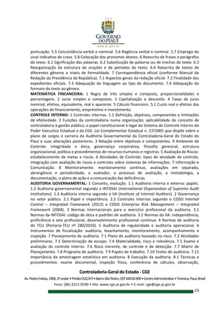 Controladoria-Geral do Estado - CGE
Av.PedroFreitas,1900,2ºandar•PrédioCGE/ATI•BairroSãoPedro,CEP64018-900•CentroAdministrativo•Teresina,Piauí,Brasil
Fone: (86) 3211-0590 • Site: www.cge.pi.gov.br • E-mail: cge@cge.pi.gov.br
23
pontuação. 5.5 Concordância verbal e nominal. 5.6 Regência verbal e nominal. 5.7 Emprego do
sinal indicativo de crase. 5.8 Colocação dos pronomes átonos. 6 Reescrita de frases e parágrafos
do texto. 6.1 Significação das palavras. 6.2 Substituição de palavras ou de trechos de texto. 6.3
Reorganização da estrutura de orações e de períodos do texto. 6.4 Reescrita de textos de
diferentes gêneros e níveis de formalidade. 7 Correspondência oficial (conforme Manual de
Redação da Presidência da República). 7.1 Aspectos gerais da redação oficial. 7.2 Finalidade dos
expedientes oficiais. 7.3 Adequação da linguagem ao tipo de documento. 7.4 Adequação do
formato do texto ao gênero.
MATEMÁTICA FINCANCEIRA: 1 Regra de três simples e composta, proporcionalidades e
porcentagens. 2 Juros simples e compostos. 3 Capitalização e desconto. 4 Taxas de juros
nominal, efetiva, equivalente, real e aparente. 5 Cálculo financeiro. 5.1 Custo real e efetivo das
operações de financiamento, empréstimo e investimento.
CONTROLE INTERNO: 1 Controles Internos. 1.1 Definição, objetivos, componentes e limitações
de efetividade. 2 Funções da controladoria numa organização; aplicabilidade do conceito de
controladoria à gestão pública; o papel constitucional e legal do Sistema de Controle Interno do
Poder Executivo Estadual e da CGE. Lei Complementar Estadual n. 57/2005 que dispõe sobre o
plano de cargos e carreira da Auditoria Governamental da Controladoria-Geral do Estado do
Piauí e suas alterações posteriores. 3 Relação entre objetivos e componentes. 4 Ambiente de
Controle: integridade e ética, governança corporativa, filosofia gerencial, estrutura
organizacional, política e procedimentos de recursos humanos e registros. 5 Avaliação de Riscos:
estabelecimento de metas e riscos. 6 Atividades de Controle: tipos de atividade de controle,
integração com avaliação de riscos e controles sobre sistemas de informações. 7 Informação e
Comunicação. 8 Monitoramento: monitoramento contínuo, avaliações em separado,
abrangência e periodicidade, o avaliador, o processo de avaliação, a metodologia, a
documentação, o plano de ação e a comunicação das deficiências.
AUDITORIA GOVERNAMENTAL: 1 Conceito, evolução. 1.1 Auditoria interna e externa: papéis.
1.2 Auditoria governamental segundo a INTOSAI (International Organization of Supreme Audit
Institutions). 1.3 Auditoria interna segundo o IIA (Institute of Internal Auditors). 2 Governança
no setor público. 2.1 Papel e importância. 2.2 Controles internos segundo o COSO Internal
Control – Integrated Framework (2013) e COSO Enterprise Risk Management – Integrated
Framework (2004). 3 Normas internacionais para o exercício profissional da auditoria. 3.1
Normas da INTOSAI: código de ética e padrões de auditoria. 3.2 Normas do IIA: independência,
proficiência e zelo profissional, desenvolvimento profissional contínuo. 4 Normas de auditoria
do TCU (Portaria-TCU nº 280/2010). 5 Auditoria de regularidade e auditoria operacional. 6
Instrumentos de fiscalização: auditoria, levantamento, monitoramento, acompanhamento e
inspeção. 7 Planejamento de auditoria. 7.1 Plano de auditoria baseado no risco. 7.2 Atividades
preliminares. 7.3 Determinação de escopo. 7.4 Materialidade, risco e relevância. 7.5 Exame e
avaliação do controle interno. 7.6 Risco inerente, de controle e de detecção. 7.7 Matriz de
Planejamento. 7.8 Programa de auditoria. 7.9 Papéis de trabalho. 7.10 Testes de auditoria. 7.11
Importância da amostragem estatística em auditoria. 8 Execução da auditoria. 8.1 Técnicas e
procedimentos: exame documental, inspeção física, conferência de cálculos, observação,
 