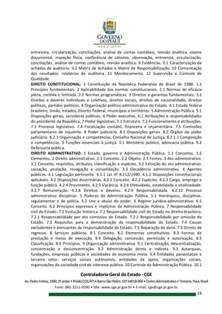 Controladoria-Geral do Estado - CGE
Av.PedroFreitas,1900,2ºandar•PrédioCGE/ATI•BairroSãoPedro,CEP64018-900•CentroAdministrativo•Teresina,Piauí,Brasil
Fone: (86) 3211-0590 • Site: www.cge.pi.gov.br • E-mail: cge@cge.pi.gov.br
24
entrevista, circularização, conciliações, análise de contas contábeis, revisão analítica, exame
documental, inspeção física, conferência de cálculos, observação, entrevista, circularização,
conciliações, análise de contas contábeis, revisão analítica. 9 Evidências. 9.1 Caracterização de
achados de auditoria. 9.2 Matriz de Achados e Matriz de Responsabilização. 10 Comunicação
dos resultados: relatórios de auditoria. 11 Monitoramento. 12 Supervisão e Controle de
Qualidade.
DIREITO CONSTITUCIONAL: 1 Constituição da República Federativa do Brasil de 1988. 1.1
Princípios fundamentais. 2 Aplicabilidade das normas constitucionais. 2.1 Normas de eficácia
plena, contida e limitada. 2.2 Normas programáticas. 3 Direitos e garantias fundamentais. 3.1
Direitos e deveres individuais e coletivos, direitos sociais, direitos de nacionalidade, direitos
políticos, partidos políticos. 4 Organização político-administrativa do Estado. 4.1 Estado federal
brasileiro, União, estados, Distrito Federal, municípios e territórios. 5 Administração Pública. 5.1
Disposições gerais, servidores públicos. 6 Poder executivo. 6.1 Atribuições e responsabilidades
do presidente da República. 7 Poder legislativo. 7.1 Estrutura. 7.2 Funcionamento e atribuições.
7.3 Processo legislativo. 7.4 Fiscalização contábil, financeira e orçamentária. 7.5 Comissões
parlamentares de inquérito. 8 Poder judiciário. 8.1 Disposições gerais. 8.2 Órgãos do poder
judiciário. 8.2.1 Organização e competências, Conselho Nacional de Justiça. 8.2.1.1 Composição
e competências. 9 Funções essenciais à justiça. 9.1 Ministério público, advocacia pública. 9.2
Defensoria pública.
DIREITO ADMINISTRATIVO: 1 Estado, governo e Administração Pública. 1.1 Conceitos. 1.2
Elementos. 2 Direito administrativo. 2.1 Conceito. 2.2 Objeto. 2.3 Fontes. 3 Ato administrativo.
3.1 Conceito, requisitos, atributos, classificação e espécies. 3.2 Extinção do ato administrativo:
cassação, anulação, revogação e convalidação. 3.3 Decadência administrativa. 4 Agentes
públicos. 4.1 Legislação pertinente. 4.1.1 Lei nº 8.112/1990. 4.1.2 Disposições constitucionais
aplicáveis. 4.2 Disposições doutrinárias. 4.2.1 Conceito. 4.2.2 Espécies. 4.2.3 Cargo, emprego e
função pública. 4.2.4 Provimento. 4.2.5 Vacância. 4.2.6 Efetividade, estabilidade e vitaliciedade.
4.2.7 Remuneração. 4.2.8 Direitos e deveres. 4.2.9 Responsabilidade. 4.2.10 Processo
administrativo disciplinar. 5 Poderes da Administração Pública. 5.1 Hierárquico, disciplinar,
regulamentar e de polícia. 5.2 Uso e abuso do poder. 6 Regime jurídico-administrativo. 6.1
Conceito. 6.2 Princípios expressos e implícitos da Administração Pública. 7 Responsabilidade
civil do Estado. 7.1 Evolução histórica. 7.2 Responsabilidade civil do Estado no direito brasileiro.
7.2.1 Responsabilidade por ato comissivo do Estado. 7.2.2 Responsabilidade por omissão do
Estado. 7.3 Requisitos para a demonstração da responsabilidade do Estado. 7.4 Causas
excludentes e atenuantes da responsabilidade do Estado. 7.5 Reparação do dano. 7.6 Direito de
regresso. 8 Serviços públicos. 8.1 Conceito. 8.2 Elementos constitutivos. 8.3 Formas de
prestação e meios de execução. 8.4 Delegação: concessão, permissão e autorização. 8.5
Classificação. 8.6 Princípios. 9 Organização administrativa. 9.1 Centralização, descentralização,
concentração e desconcentração. 9.2 Administração direta e indireta. 9.3 Autarquias,
fundações, empresas públicas e sociedades de economia mista. 9.4 Entidades paraestatais e
terceiro setor: serviços sociais autônomos, entidades de apoio, organizações sociais,
organizações da sociedade civil de interesse público. 10 Controle da Administração Pública. 10.1
 