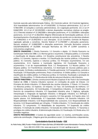Controladoria-Geral do Estado - CGE
Av.PedroFreitas,1900,2ºandar•PrédioCGE/ATI•BairroSãoPedro,CEP64018-900•CentroAdministrativo•Teresina,Piauí,Brasil
Fone: (86) 3211-0590 • Site: www.cge.pi.gov.br • E-mail: cge@cge.pi.gov.br
25
Controle exercido pela Administração Pública. 10.2 Controle judicial. 10.3 Controle legislativo.
10.4 Improbidade administrativa: Lei nº 8.429/1992. 11 Processo administrativo. 11.1 Lei n.º
9.784/1999. 12 Licitações e contratos administrativos. 12.1 Legislação pertinente. 12.1.1 Lei nº
8.666/1993. 12.1.2 Lei nº 10.520/2002 e demais disposições normativas relativas ao pregão.
12.1.3 Decreto estadual nº 11.346/2004 e alterações posteriores; nº 11.319/2004 e alterações
posteriores. 12.1.4 Lei nº 12.462/2011 (Regime Diferenciado de Contratações públicas). 12.1.5
Acompanhamento e fiscalização da execução de contratos de acordo com os decretos estaduais
nº 14.843/2011 e nº 15.093/2013 e suas alterações. 12.1.6 Convênio. Contrato de Repasse.
Legislação aplicada a convênios. Decreto federal nº 6.170/2007 e alterações posteriores.
Decreto estadual nº 13.860/2009 e alterações posteriores. Instrução Normativa conjunta
CGE/SEPLAN/SEFAZ nº 01/2009. Instrução Normativa do STN nº 1/1997 (convênios e
instrumentos congêneres).
DIREITO FINANCEIRO: 1 Direito financeiro. 1.1 Conceito e objeto. 1.2 Direito financeiro na
Constituição Federal de 1988. 1.2.1 Normas gerais e orçamento. 2 Despesa pública. 2.1 Conceito
e classificação de despesa pública. 2.2 Disciplina constitucional dos precatórios. 3 Receita
pública. 3.1 Conceito, ingresso e receitas. 3.2 Classificação das receitas públicas. 4 Orçamento
público. 4.1 Conceito, espécies e natureza jurídica. 4.2 Princípios orçamentários. 4.3 Leis
orçamentárias. 4.3.1 Espécies e tramitação legislativa. 4.4 Fiscalização financeira e
orçamentária. 5 Lei de responsabilidade fiscal. 5.1 Planejamento. 5.2 Receita pública. 5.3
Despesa pública. 5.4 Transferências voluntárias. 5.5 Destinação de recursos públicos para o
setor privado. 5.6 Dívida e endividamento. 5.7 Gestão patrimonial. 5.8 Transparência, controle e
fiscalização. 5.9 Disposições preliminares, finais e transitórias. 6 Crédito público. 6.1 Conceito e
classificação de crédito público. 6.2 Natureza jurídica. 6.3 Controle, fiscalização e prestação de
contas. 7 Dívida pública. 7.1 Dívida ativa da União de natureza tributária e não tributária.
DIREITO TRIBUTÁRIO: 1 Direito constitucional tributário (Capítulo IV do Título V da Constituição
Federal de 1988). 2 Sistema tributário nacional. 2.1 Limitações do poder de tributar. 2.2
Princípios do direito tributário. 2.3 Repartição das receitas tributárias. 3 Tributo. 3.1 Conceito.
3.2 Natureza jurídica. 3.3 Espécies. 3.4 Imposto. 3.5 Taxa. 3.6 Contribuição de melhoria. 3.7
Empréstimo compulsório. 3.8 Contribuições. 4 Competência tributária. 4.1 Classificação. 4.2
Exercício da competência tributária. 4.3 Capacidade tributária ativa. 5 Vigência, aplicação,
interpretação e integração da legislação tributária. 6 Obrigação tributária. 6.1 Definição e
natureza jurídica. 6.2 Obrigação principal e acessória. 6.3 Fato gerador. 6.4 Sujeito ativo. 6.5
Sujeito passivo. 6.6 Solidariedade. 6.7 Capacidade tributária. 6.8 Domicílio tributário. 6.9
Responsabilidade tributária. 6.10 Responsabilidade dos sucessores. 6.11 Responsabilidade de
terceiros. 6.12 Responsabilidade por infrações. 7 Crédito tributário. 7.1 Constituição de crédito
tributário. 7.2 Lançamento. 7.3 Modalidades de lançamento. 7.4 Suspensão do crédito
tributário. 7.5 Extinção do crédito tributário. 7.6 Exclusão de crédito tributário. 7.7 Garantias e
privilégios do crédito tributário. 8 Administração tributária. 8.1 Fiscalização. 8.2 Dívida ativa. 8.3
Certidões negativas.
DIREITO PREVIDENCIÁRIO: 1 Custeio da seguridade social. 1.1 receitas, contribuições sociais,
salário-de-contribuição. 2 Regime geral de previdência social. 2.1 Contribuintes e dependentes.
 