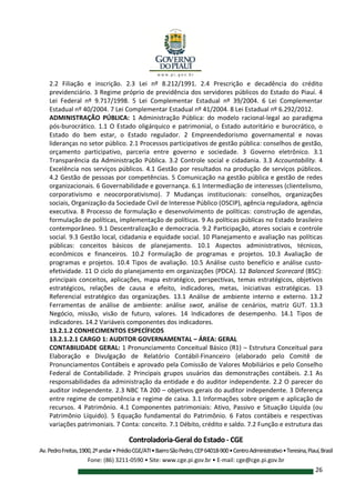 Controladoria-Geral do Estado - CGE
Av.PedroFreitas,1900,2ºandar•PrédioCGE/ATI•BairroSãoPedro,CEP64018-900•CentroAdministrativo•Teresina,Piauí,Brasil
Fone: (86) 3211-0590 • Site: www.cge.pi.gov.br • E-mail: cge@cge.pi.gov.br
26
2.2 Filiação e inscrição. 2.3 Lei nº 8.212/1991. 2.4 Prescrição e decadência do crédito
previdenciário. 3 Regime próprio de previdência dos servidores públicos do Estado do Piauí. 4
Lei Federal nº 9.717/1998. 5 Lei Complementar Estadual nº 39/2004. 6 Lei Complementar
Estadual nº 40/2004. 7 Lei Complementar Estadual nº 41/2004. 8 Lei Estadual nº 6.292/2012.
ADMINISTRAÇÃO PÚBLICA: 1 Administração Pública: do modelo racional-legal ao paradigma
pós-burocrático. 1.1 O Estado oligárquico e patrimonial, o Estado autoritário e burocrático, o
Estado do bem estar, o Estado regulador. 2 Empreendedorismo governamental e novas
lideranças no setor público. 2.1 Processos participativos de gestão pública: conselhos de gestão,
orçamento participativo, parceria entre governo e sociedade. 3 Governo eletrônico. 3.1
Transparência da Administração Pública. 3.2 Controle social e cidadania. 3.3 Accountability. 4
Excelência nos serviços públicos. 4.1 Gestão por resultados na produção de serviços públicos.
4.2 Gestão de pessoas por competências. 5 Comunicação na gestão pública e gestão de redes
organizacionais. 6 Governabilidade e governança. 6.1 Intermediação de interesses (clientelismo,
corporativismo e neocorporativismo). 7 Mudanças institucionais: conselhos, organizações
sociais, Organização da Sociedade Civil de Interesse Público (OSCIP), agência reguladora, agência
executiva. 8 Processo de formulação e desenvolvimento de políticas: construção de agendas,
formulação de políticas, implementação de políticas. 9 As políticas públicas no Estado brasileiro
contemporâneo. 9.1 Descentralização e democracia. 9.2 Participação, atores sociais e controle
social. 9.3 Gestão local, cidadania e equidade social. 10 Planejamento e avaliação nas políticas
públicas: conceitos básicos de planejamento. 10.1 Aspectos administrativos, técnicos,
econômicos e financeiros. 10.2 Formulação de programas e projetos. 10.3 Avaliação de
programas e projetos. 10.4 Tipos de avaliação. 10.5 Análise custo benefício e análise custo-
efetividade. 11 O ciclo do planejamento em organizações (PDCA). 12 Balanced Scorecard (BSC):
principais conceitos, aplicações, mapa estratégico, perspectivas, temas estratégicos, objetivos
estratégicos, relações de causa e efeito, indicadores, metas, iniciativas estratégicas. 13
Referencial estratégico das organizações. 13.1 Análise de ambiente interno e externo. 13.2
Ferramentas de análise de ambiente: análise swot, análise de cenários, matriz GUT. 13.3
Negócio, missão, visão de futuro, valores. 14 Indicadores de desempenho. 14.1 Tipos de
indicadores. 14.2 Variáveis componentes dos indicadores.
13.2.1.2 CONHECIMENTOS ESPECÍFICOS
13.2.1.2.1 CARGO 1: AUDITOR GOVERNAMENTAL – ÁREA: GERAL
CONTABILIDADE GERAL: 1 Pronunciamento Conceitual Básico (R1) – Estrutura Conceitual para
Elaboração e Divulgação de Relatório Contábil-Financeiro (elaborado pelo Comitê de
Pronunciamentos Contábeis e aprovado pela Comissão de Valores Mobiliários e pelo Conselho
Federal de Contabilidade. 2 Principais grupos usuários das demonstrações contábeis. 2.1 As
responsabilidades da administração da entidade e do auditor independente. 2.2 O parecer do
auditor independente. 2.3 NBC TA 200 – objetivos gerais do auditor independente. 3 Diferença
entre regime de competência e regime de caixa. 3.1 Informações sobre origem e aplicação de
recursos. 4 Patrimônio. 4.1 Componentes patrimoniais: Ativo, Passivo e Situação Líquida (ou
Patrimônio Líquido). 5 Equação fundamental do Patrimônio. 6 Fatos contábeis e respectivas
variações patrimoniais. 7 Conta: conceito. 7.1 Débito, crédito e saldo. 7.2 Função e estrutura das
 