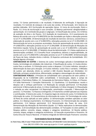 Controladoria-Geral do Estado - CGE
Av.PedroFreitas,1900,2ºandar•PrédioCGE/ATI•BairroSãoPedro,CEP64018-900•CentroAdministrativo•Teresina,Piauí,Brasil
Fone: (86) 3211-0590 • Site: www.cge.pi.gov.br • E-mail: cge@cge.pi.gov.br
27
contas. 7.3 Contas patrimoniais e de resultado. 8 Balancete de verificação. 9 Apuração de
resultados. 9.1 Controle de estoques e do custo das vendas. 10 Escrituração. 10.1 Sistema de
partidas dobradas. 10.2 Escrituração de operações típicas. 11 Livros de escrituração: Diário e
Razão. 11.1 Erros de escrituração e suas correções. 12 Balanço patrimonial: obrigatoriedade e
apresentação. 12.1 Conteúdo dos grupos e subgrupos. 13 Classificação das contas. 13.1 Critérios
de avaliação do Ativo e do Passivo. 13.2 Avaliação de investimentos. 13.3 Levantamento do
Balanço de acordo com a Lei nº 6.404/1976 (Lei das Sociedades por Ações e alterações prevista
na Lei nº 11.941/2009). 14 Demonstração do resultado do exercício: estrutura, características e
elaboração de acordo com a Lei nº 6.404/1976 e alterações prevista na Lei nº 11.941/2009. 15
Demonstração de lucros ou prejuízos acumulados: forma de apresentação de acordo com a Lei
nº 6.404/1976 e alterações prevista na Lei nº 11.941/2009. 16 Demonstração de Mutações do
Patrimônio Líquido: forma de apresentação de acordo com a Lei nº 6.404/1976 e alterações
prevista na Lei nº 11.941/2009. 17 Relatório Anual da Administração. 17.1 Notas explicativas às
demonstrações contábeis. 17.2 Conselho Fiscal: competência, deveres e responsabilidades, de
acordo com a Lei nº 6.404/1976 e alterações prevista na Lei nº 11.941/2009. 18 Demonstração
de Fluxos de Caixa: métodos direto e indireto. 19 Aspectos contratuais da Contabilidade. 19.1
Relação Agente e Principal.
CONTABILIDADE DE CUSTOS: 1 Sistemas de custos: terminologia aplicada à Contabilidade de
Custos, terminologia em entidades não industriais. 2 Classificação de custos. 2.1 Custos diretos:
custos fixos e variáveis. 2.2 Distinção entre custos e despesas. 2.3 Custos indiretos: alocação e
determinação da base para alocação. 2.4 Custos indiretos: custos fixos e variáveis. 3 Métodos
de custeio: por absorção, direto ou variável e ABC (Custeio Baseado por Atividades). 3.1
Definição, principais características, diferenciação, vantagens e desvantagens de cada método.
CONTABILIDADE PÚBLICA: 1 Princípios de contabilidade sob a perspectiva do setor público. 2
Disposições da lei 4.320/1964 sobre contabilidade. 3 Conceituação, objeto e campo de
aplicação. 4 Patrimônio Público. 4.1. Composição do Patrimônio Público. 4.2 Ativo. 4.3 Passivo.
4.4 Saldo Patrimonial. 5 Variações Patrimoniais. 5.1 Qualitativas. 5.2 Quantitativas: receita e
despesa sob o enfoque patrimonial. 5.3 Realização da variação patrimonial. 5.4 Resultado
patrimonial. 6 Mensuração de ativos. 6.1 Ativo Imobilizado. 6.2 Ativo Intangível. 6.3 Reavaliação
e redução ao valor recuperável. 6.4 Depreciação, amortização e exaustão. 7 Mensuração de
passivos. 7.1 Provisões. 7.2 Passivos Contingentes. 8 Tratamento contábil aplicável aos impostos
e contribuições. 9 Sistema de custos. 9.1 Aspectos legais do sistema de custos. 9.2 Ambiente da
informação de custos. 9.3 Características da informação de custos. 9.4 Terminologia de custos.
10 Plano de contas aplicado ao setor público. 11 Demonstrações contábeis aplicadas ao setor
público. 11.1 Balanço orçamentário. 11.2 Balanço Financeiro. 11.3 Demonstração das variações
patrimoniais. 11.4 Balanço patrimonial. 11.5 Demonstração dos fluxos de caixa. 11.6
Demonstração das Mutações do Patrimônio Líquido. 11.7 Notas explicativas às demonstrações
contábeis. 11.8 Consolidação das demonstrações contábeis. 12 Transações no setor público. 13
Despesa pública: conceito, etapas, estágios e categorias econômicas. 14 Receita pública:
conceito, etapas, estágios e categorias econômicas. 15 Execução orçamentária e financeira. 16
Conta Única do Tesouro Nacional. 17 Sistema Integrado de Administração Financeira: conceitos
 