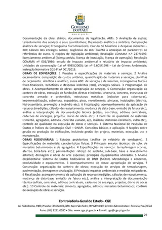 Controladoria-Geral do Estado - CGE
Av.PedroFreitas,1900,2ºandar•PrédioCGE/ATI•BairroSãoPedro,CEP64018-900•CentroAdministrativo•Teresina,Piauí,Brasil
Fone: (86) 3211-0590 • Site: www.cge.pi.gov.br • E-mail: cge@cge.pi.gov.br
29
Documentação da obra: diários, documentos de legalização, ARTs. 5 Avaliação de custos;
Levantamento dos serviços e seus quantitativos; Orçamento analítico e sintético; Composição
analítica de serviços; Cronograma físico-financeiro; Cálculo do benefício e despesas indiretas –
BDI; Cálculo dos encargos sociais; Exigências da LDO quanto à utilização de parâmetros de
referências de custo. 6 Noções de legislação ambiental; Resolução CONAMA n.º 237/1997:
licenciamento ambiental (licença prévia, licença de instalação, licença de operação); Resolução
CONAMA nº 001/1986: estudo de impacto ambiental e relatório de impacto ambiental;
Unidades de conservação (Lei nº 9985/2000); Lei nº 9.605/1998 – Lei de Crimes Ambientais;
Instrução Normativa CGE-PI nº 001/2013.
OBRAS DE EDIFICAÇÕES: 1 Projetos e especificações de materiais e serviços. 2 Análise
orçamentária: composição de custos unitários, quantificação de materiais e serviços, planilhas
de orçamento: sintético e analítico, curva ABC: de serviços e de insumos, cronogramas físico e
físico-financeiro, benefícios e despesas indiretas (BDI), encargos sociais. 3 Programação de
obras. 4 Acompanhamento de obras: apropriação de serviços. 5 Construção: organização do
canteiro de obras, execução de fundações diretas e indiretas, alvenaria, concreto, estruturas de
concreto armado e protendido, estruturas metálicas (inclusive para coberturas),
impermeabilização, cobertura, esquadrias, pisos, revestimento, pinturas, instalações (elétrica,
hidrossanitária, prevenção a incêndio etc.). 6 Fiscalização: acompanhamento da aplicação de
recursos (medições, cálculos de reajustamento, mudança de data-base, emissão de fatura etc.),
análise e interpretação de documentação técnica (editais, contratos, aditivos contratuais,
cadernos de encargos, projetos, diário de obras etc.). 7 Controle de qualidade de materiais
(cimento, agregados, aditivos, concreto usinado, aço, madeira, materiais cerâmicos, vidro etc.),
controle de qualidade na execução de obras e serviços. 8 Sistema Nacional de Pesquisa de
Custos e Índices da Construção Civil – SINAPI. Conceitos básicos e aplicação. 9 Noções sobre
gestão na produção de edificações, incluindo gestão de: projeto, materiais, execução, uso e
manutenção.
OBRAS RODOVIÁRIAS: 1 Estudos geotécnicos (análise de relatório de sondagens). 2
Especificações de materiais: características físicas. 3 Principais ensaios técnicos: de solo, de
materiais betuminosos e de agregados. 4 Especificações de serviços: terraplanagem (cortes,
aterros, bota-fora etc.); pavimentação: reforço do subleito, sub-base, base e revestimento
asfáltico; drenagem e obras de arte especiais; principais equipamentos utilizados. 5 Análise
orçamentária: Sistema de Custos Rodoviários do DNIT (SICRO). Metodologia e conceitos,
produtividade e equipamentos. 6 Acompanhamento de obras: apropriação de serviços. 7
Construção: organização do canteiro de obras; execução de serviços de terraplanagem,
pavimentação, drenagem e sinalização. 8 Principais impactos ambientais e medidas mitigadoras.
9 Fiscalização: acompanhamento da aplicação de recurso (medições, cálculos de reajustamento,
mudança de data-base, emissão de fatura etc.), análise e interpretação de documentação
técnica (editais, contratos, aditivos contratuais, cadernos de encargos, projetos, diário de obras
etc.). 10 Controle de materiais: cimento, agregados, aditivos, materiais betuminosos; controle
de execução de obras e serviços.
 