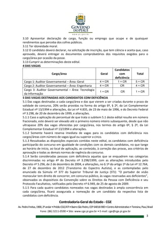 Controladoria-Geral do Estado - CGE
Av.PedroFreitas,1900,2ºandar•PrédioCGE/ATI•BairroSãoPedro,CEP64018-900•CentroAdministrativo•Teresina,Piauí,Brasil
Fone: (86) 3211-0590 • Site: www.cge.pi.gov.br • E-mail: cge@cge.pi.gov.br
3
3.10 Apresentar declaração de cargo, função ou emprego que ocupe e de quaisquer
rendimentos que perceba dos cofres públicos.
3.11 Ter idoneidade moral.
3.12 O candidato deverá declarar, na solicitação de inscrição, que tem ciência e aceita que, caso
aprovado, deverá entregar os documentos comprobatórios dos requisitos exigidos para o
cargo/área por ocasião da posse.
3.13 Cumprir as determinações deste edital.
4 DAS VAGAS
Cargo/área Geral
Candidatos
com
deficiência
Total
Cargo 1: Auditor Governamental – Área: Geral 4 + CR 1 + CR 5 + CR
Cargo 2: Auditor Governamental – Área: Engenharia 4 + CR CR 4 + CR
Cargo 3: Auditor Governamental – Área: Tecnologia
da Informação
1 + CR CR 1 + CR
5 DAS VAGAS DESTINADAS AOS CANDIDATOS COM DEFICIÊNCIA
5.1 Das vagas destinadas a cada cargo/área e das que vierem a ser criadas durante o prazo de
validade do concurso, 20% serão providas na forma do artigo 6º, § 2º, da Lei Complementar
Estadual nº 13/1994 e alterações, da Lei nº 4.835, de 23 de maio de 1996, e do Decreto Federal
nº 3.298, de 20 de dezembro de 1999, e alterações.
5.1.1 Caso a aplicação do percentual de que trata o subitem 5.1 deste edital resulte em número
fracionado, este deverá ser elevado até o primeiro número inteiro subsequente, desde que não
ultrapasse 20% das vagas oferecidas por cargo/área, nos termos do artigo 6º, § 2º, da Lei
Complementar Estadual nº 13/1994 e alterações.
5.1.2 Somente haverá reserva imediata de vagas para os candidatos com deficiência nos
cargos/áreas com número de vagas igual ou superior a cinco.
5.1.3 Ressalvadas as disposições especiais contidas neste edital, os candidatos com deficiência
participarão do concurso em igualdade de condições com os demais candidatos, no que tange
ao horário de início, ao local de aplicação, ao conteúdo, à correção das provas, aos critérios de
aprovação e todas as demais normas de regência do concurso.
5.1.4 Serão consideradas pessoas com deficiência aquelas que se enquadrem nas categorias
discriminadas no artigo 4º do Decreto nº 3.298/1999, com as alterações introduzidas pelo
Decreto nº 5.296, de 2 de dezembro de 2004, e alterações, no § 1º do artigo 1º da Lei nº 12.764,
de 27 de dezembro de 2012 (Transtorno do Espectro Autista), e as contempladas pelo
enunciado da Súmula nº 377 do Superior Tribunal de Justiça (STJ): “O portador de visão
monocular tem direito de concorrer, em concurso público, às vagas reservadas aos deficientes”,
observados os dispositivos da Convenção sobre os Direitos da Pessoa com Deficiência e seu
Protocolo Facultativo, ratificados pelo Decreto nº 6.949, de 25 de agosto de 2009.
5.1.5 Para cada quatro candidatos nomeados nas vagas destinadas à ampla concorrência em
cada cargo/área, ficará assegurada a nomeação de um candidato da respectiva lista de
candidatos com deficiência.
 