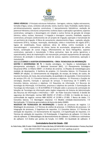 Controladoria-Geral do Estado - CGE
Av.PedroFreitas,1900,2ºandar•PrédioCGE/ATI•BairroSãoPedro,CEP64018-900•CentroAdministrativo•Teresina,Piauí,Brasil
Fone: (86) 3211-0590 • Site: www.cge.pi.gov.br • E-mail: cge@cge.pi.gov.br
30
OBRAS HÍDRICAS: 1 Principais estruturas hidráulicas - barragens, soleiras, órgãos extravasores,
tomadas d’água, canais, condutos sob pressão, túneis, bueiros: tipos; finalidade; seções típicas;
pré-dimensionamento; aspectos construtivos. 2 Aproveitamento hidrelétrico: avaliação de
potencial hidráulico; estruturas componentes; turbinas (tipos e aplicação) e geradores; aspectos
construtivos; vantagens e desvantagens em relação a outras formas de geração de energia
(térmica, eólica, nuclear, biomassa). 3 Irrigação e drenagem: conceito, finalidade, aspectos
construtivos; principais condicionantes de um projeto de irrigação; operação e manutenção de
um perímetro de irrigação. 4 Obras de saneamento: abastecimento d’água - captação, adução,
tratamento (ETA’s), recalque, reservação, distribuição; coleta e tratamento de esgoto (ETE’s,
lagoas de estabilização, fossas sépticas); obras de defesa contra inundação e de
macrodrenagem – reservatórios de cheias, bacias de acumulação, alargamento de calhas
fluviais, canalização de cursos d’água, reflorestamento da bacia hidrográfica; aspectos
construtivos; operação e manutenção. 5 Obras portuárias: tipos de portos (genéricos e
especializados); obras de implantação e de manutenção; principais equipamentos de operação;
estruturas de proteção e atracamento; canal de acesso; aspectos construtivos; operação e
manutenção.
13.2.1.2.3 CARGO 3: AUDITOR GOVERNAMENTAL – ÁREA: TECNOLOGIA DA INFORMAÇÃO
GESTÃO E GOVERNANÇA DE TI: 1 Gestão estratégica. 1.1 Noções e metodologias de
planejamento estratégico. 1.2 Balanced Scorecard (BSC). 1.3 Planejamento Estratégico
Situacional (PES). 1.4 Matriz SWOT. 1.5 Análises de cenários. 1.6 Noções de metodologias para
medição de desempenho. 2 Gerência de projetos. 2.1 Conceitos básicos. 2.2 Processos do
PMBOK (4ª edição). 2.3 Gerenciamento da integração, do escopo, do tempo, de custos, de
recursos humanos, de riscos, das comunicações, da qualidade e de aquisições. 3 Gerenciamento
de serviços (ITIL v3). 3.1 Conceitos básicos, estrutura e objetivos. 3.2 Processos e funções de
estratégia, desenho, transição e operação de serviços. 4 Governança de TI (COBIT). 4.1
Conceitos básicos, estrutura e objetivos. 4.2 Requisitos da informação. 4.3 Recursos de
tecnologia da informação. 4.4 Domínios, processos e objetivos de controle. 5 Contratações de
Tecnologia da Informação. 5.1 IN SLTI/MPOG nº 4 (Dispõe sobre o processo de contratação de
Soluções de Tecnologia da Informação pelos órgãos integrantes do Sistema de Administração
dos Recursos de Informação e Informática – SISP - do Poder Executivo Federal). 6 Gestão de
segurança da informação: normas NBR ISO/IEC nº 27.001 e 27.002. 6.1 Gestão de riscos e
continuidade de negócio: normas NBR ISO/IEC nº 15.999 e 27.005. 7 Banco de dados. 7.1
Conceitos básicos. 7.2 Abordagem relacional. 7.3 Modelo entidade-relacionamento. 7.4
Normalização. 7.5 Sistemas gerenciadores de banco de dados (SGBD).
NEGÓCIOS EM TECNOLOGIA DA INFORMAÇÃO: 1 Gestão de processos de negócio. 1.1
Modelagem de processos. 1.2 Técnicas de análise de processo. 1.3 Melhoria de processos. 1.4
Integração de processos. 2 Engenharia de requisitos. 2.1 Conceitos básicos. 2.2 Técnicas de
elicitação de requisitos. 2.3 Gerenciamento de requisitos. 2.4 Especificação de requisitos. 2.5
Técnicas de validação de requisitos. 2.6 Prototipação. 3 Engenharia de software. 3.1 Ciclo de
vida do software. 3.2 Metodologias de desenvolvimento de software. 3.3 Métricas e estimativas
de software. 3.4 Análise por pontos de função. 3.5 CMMi. 3.6 Qualidade de software. 4
 