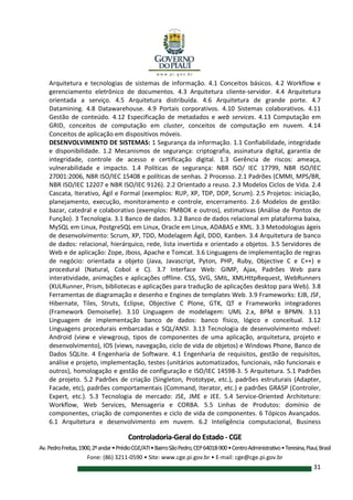 Controladoria-Geral do Estado - CGE
Av.PedroFreitas,1900,2ºandar•PrédioCGE/ATI•BairroSãoPedro,CEP64018-900•CentroAdministrativo•Teresina,Piauí,Brasil
Fone: (86) 3211-0590 • Site: www.cge.pi.gov.br • E-mail: cge@cge.pi.gov.br
31
Arquitetura e tecnologias de sistemas de informação. 4.1 Conceitos básicos. 4.2 Workflow e
gerenciamento eletrônico de documentos. 4.3 Arquitetura cliente-servidor. 4.4 Arquitetura
orientada a serviço. 4.5 Arquitetura distribuída. 4.6 Arquitetura de grande porte. 4.7
Datamining. 4.8 Datawarehouse. 4.9 Portais corporativos. 4.10 Sistemas colaborativos. 4.11
Gestão de conteúdo. 4.12 Especificação de metadados e web services. 4.13 Computação em
GRID, conceitos de computação em cluster, conceitos de computação em nuvem. 4.14
Conceitos de aplicação em dispositivos móveis.
DESENVOLVIMENTO DE SISTEMAS: 1 Segurança da informação. 1.1 Confiabilidade, integridade
e disponibilidade. 1.2 Mecanismos de segurança: criptografia, assinatura digital, garantia de
integridade, controle de acesso e certificação digital. 1.3 Gerência de riscos: ameaça,
vulnerabilidade e impacto. 1.4 Políticas de segurança: NBR ISO/ IEC 17799, NBR ISO/IEC
27001:2006, NBR ISO/IEC 15408 e políticas de senhas. 2 Processo. 2.1 Padrões (CMMI, MPS/BR,
NBR ISO/IEC 12207 e NBR ISO/IEC 9126). 2.2 Orientado a reuso. 2.3 Modelos Ciclos de Vida. 2.4
Cascata, Iterativo, Ágil e Formal (exemplos: RUP, XP, TDP, DDP, Scrum). 2.5 Projetos: iniciação,
planejamento, execução, monitoramento e controle, encerramento. 2.6 Modelos de gestão:
bazar, catedral e colaborativo (exemplos: PMBOK e outros), estimativas (Análise de Pontos de
Função). 3 Tecnologia. 3.1 Banco de dados. 3.2 Banco de dados relacional em plataforma baixa,
MySQL em Linux, PostgreSQL em Linux, Oracle em Linux, ADABAS e XML. 3.3 Metodologias ágeis
de desenvolvimento: Scrum, XP, TDD, Modelagem Ágil, DDD, Kanben. 3.4 Arquitetura de banco
de dados: relacional, hierárquico, rede, lista invertida e orientado a objetos. 3.5 Servidores de
Web e de aplicação: Zope, Jboss, Apache e Tomcat. 3.6 Linguagens de implementação de regras
de negócio: orientada a objeto (Java, Javascript, Pyton, PHP, Ruby, Objective C e C++) e
procedural (Natural, Cobol e C). 3.7 Interface Web: GIMP, Ajax, Padrões Web para
interatividade, animações e aplicações offline. CSS, SVG, SMIL, XMLHttpRequest, WebRunners
(XULRunner, Prism, bibliotecas e aplicações para tradução de aplicações desktop para Web). 3.8
Ferramentas de diagramação e desenho e Engines de templates Web. 3.9 Frameworks: EJB, JSF,
Hibernate, Tiles, Struts, Eclipse, Objective C Plone, GTK, QT e Frameworks integradores
(Framework Demoiselle). 3.10 Linguagem de modelagem: UML 2.x, BPM e BPMN. 3.11
Linguagem de implementação banco de dados: banco físico, lógico e conceitual. 3.12
Linguagens procedurais embarcadas e SQL/ANSI. 3.13 Tecnologia de desenvolvimento móvel:
Android (view e viewgroup, tipos de componentes de uma aplicação, arquitetura, projeto e
desenvolvimento), IOS (views, navegação, ciclo de vida de objetos) e Windows Phone, Banco de
Dados SQLite. 4 Engenharia de Software. 4.1 Engenharia de requisitos, gestão de requisitos,
análise e projeto, implementação, testes (unitários automatizados, funcionais, não funcionais e
outros), homologação e gestão de configuração e ISO/IEC 14598-3. 5 Arquitetura. 5.1 Padrões
de projeto. 5.2 Padrões de criação (Singleton, Prototype, etc.), padrões estruturais (Adapter,
Facade, etc), padrões comportamentais (Command, Iterator, etc.) e padrões GRASP (Controler,
Expert, etc.). 5.3 Tecnologia de mercado: JSE, JME e JEE. 5.4 Service-Oriented Architeture:
Workflow, Web Services, Mensageria e CORBA. 5.5 Linhas de Produtos: domínio de
componentes, criação de componentes e ciclo de vida de componentes. 6 Tópicos Avançados.
6.1 Arquitetura e desenvolvimento em nuvem. 6.2 Inteligência computacional, Business
 
