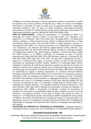 Controladoria-Geral do Estado - CGE
Av.PedroFreitas,1900,2ºandar•PrédioCGE/ATI•BairroSãoPedro,CEP64018-900•CentroAdministrativo•Teresina,Piauí,Brasil
Fone: (86) 3211-0590 • Site: www.cge.pi.gov.br • E-mail: cge@cge.pi.gov.br
32
Intelligence. 6.3 Sistemas de suporte a decisão e gestão de conteúdo. 6.4 Arquitetura e análise
de requisitos para sistemas analíticos, ferramentas ETL e OLAP. 6.5 Técnica de modelagem
dimensional e otimização de bases de dados para BI, georeferenciamento, programação
embarcada (Android e IOS). 6.6 Banco de dados distribuído, programação distribuída,
processamento em GRID. 6.7 Gestão eletrônica de documentos, XML como representação. 6.8
Programação orientada a aspectos e NBR ISO/IEC 26300/ ISSO 32000-1:2008.
REDES DE COMPUTADORES: 1 Redes de Computadores. 1.1 Tecnologias de WAN. 1.1.1
Comutação por circuitos, pacotes e células. 1.1.2 Circuitos virtuais. 1.1.3 Topologias. 1.1.4
Dispositivos. 1.1.5 Protocolos: ATM, Frame Relay, SNA e tecnologia MPLS. 1.1.6 Roteamento
estático e dinâmico. 1.2 Determinação de rotas: métricas e distância administrativa. 1.3 Tipos
de protocolos: Distance vector e link state (OSPF, RIPv2.). 1.4 BGP: vizinhança e métricas. 1.5
Tecnologias de LAN e MAN. 1.5.1. Tipos de transmissão. 1.5.2. CSMA/CD/CA. 1.5.3 Topologias.
1.5.4. Dispositivos. 1.5.5. Ethernet, Fast Ethernet, Gigabit Ethernet e Metro Ethernet. 1.5.6.
Endereçamento MAC, STP, PVSTP, RSTP, ARP, IEEE 802.1q., IEEE 802.1x. e IEEE 802.11a/b/g/n.
1.6 Equipamentos: switches LAN, switches WAN e roteadores. 1.7 Gerência de Rede: modelo
OSI, SNMP (versão 2 e 3), RMON e NETFLOW. 1.8 Protocolos de rede: IP (formato,
endereçamento, VLSM, CIDR, ARP, ICMP, TCP) e UDP (formato e mecânica). 1.9 Serviços IP: SSH,
DNS, DHCP, SMTP, IMAP, LDAP, NFS, HTTP, HTTPS, FTP, NAT, NTP e Fundamentos de IPSec. 2
Segurança. 2.1 Segurança física e lógica. 2.2 Firewall e proxies. 2.3 VPN. 2.4 listas de acesso,
mecanismos de autenticação (TACACS, TACACS+, RADIUS). 2.5 Certificação Digital: PKI/ICP,
Criptografia, Tratamento de incidentes de segurança e sistemas de detecção de intrusão. 2.6
Softwares maliciosos (Vírus, Spywares, Rootkit, etc). 2.7 Políticas de Segurança de Informação.
2.8 Classificação de Informações. 2.9 Normas ISO 27001, ISO 27002 e NBR 15999. 2.10 Gestão
de continuidade de negócio. 3 Sistemas Operacionais. 3.1 Servidores Microsoft Windows
(Instalação e suporte de TCP/IP, DHCP, DNS). 3.2 IIS e Terminal Service. 3.3 Serviços de arquivo e
impressão em rede. 3.4 Integração com ambiente Unix. 3.5 Linguagens de Script. 3.6 Estações
de trabalho: MS-Windows e Linux (Instalação e configuração de ambiente e dispositivos). 3.7
Servidores Unix e Linux. 3.7.1 Instalação e suporte a TCP/IP, DHCP, DNS, NIS, SAMBA, CIFS, NFS
e serviços de impressão em rede. 3.7.2 Instalação e configuração do Servidor Apache. 3.7.3
Integração com ambiente Windows. 3.7.4 Linguagens de Script. 4 Serviços de Diretório. 4.1 MS
Active Directory, LDAP, Open LDAP e Métodos de autenticação. 5 Serviços de integração. 5.1
Fundamentos CUPS, SAMBA e virtualização. 6 Instalação e Suporte de Ferramentas de
Escritório. 6.1 Ferramentas de apresentação, edição de textos, planilhas e clientes de Correio
Eletrônico. 7 Convergência de Rede. 7.1 Voz sobre IP (Codecs, RTP, Projeto em VoIP). 7.2
Telefonia IP. 7.3 Videoconferência (SIP, H323, Multicast, IGMP) e Qualidade de Serviços (QoS).
7.4 DiffServ, Filas, DCSP e CoS (IEEE 802.1p). 8 Gerência de Projetos. 8.1 Conceitos básicos. 8.2
Alocação de recursos. 8.3 Cronograma e Estrutura Analítica do Projeto (EAP). 9 Linguagens de
Programação. 9.1 Linguagem de Script (Shell, BAT e Python). 9.2 Linguagem de Programação C,
Perl e Python.
FISCALIZAÇÃO DE CONTRATOS DE TECNOLOGIA DA INFORMAÇÃO: 1 Legislação aplicável à
contratação de bens e serviços de TI: Leis nº 8.666/1993 e nº 10.520/2002; Decreto estadual nº
 
