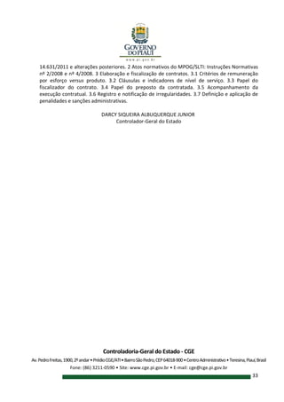Controladoria-Geral do Estado - CGE
Av.PedroFreitas,1900,2ºandar•PrédioCGE/ATI•BairroSãoPedro,CEP64018-900•CentroAdministrativo•Teresina,Piauí,Brasil
Fone: (86) 3211-0590 • Site: www.cge.pi.gov.br • E-mail: cge@cge.pi.gov.br
33
14.631/2011 e alterações posteriores. 2 Atos normativos do MPOG/SLTI: Instruções Normativas
nº 2/2008 e nº 4/2008. 3 Elaboração e fiscalização de contratos. 3.1 Critérios de remuneração
por esforço versus produto. 3.2 Cláusulas e indicadores de nível de serviço. 3.3 Papel do
fiscalizador do contrato. 3.4 Papel do preposto da contratada. 3.5 Acompanhamento da
execução contratual. 3.6 Registro e notificação de irregularidades. 3.7 Definição e aplicação de
penalidades e sanções administrativas.
DARCY SIQUEIRA ALBUQUERQUE JUNIOR
Controlador-Geral do Estado
 