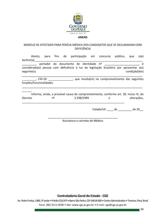Controladoria-Geral do Estado - CGE
Av.PedroFreitas,1900,2ºandar•PrédioCGE/ATI•BairroSãoPedro,CEP64018-900•CentroAdministrativo•Teresina,Piauí,Brasil
Fone: (86) 3211-0590 • Site: www.cge.pi.gov.br • E-mail: cge@cge.pi.gov.br
34
ANEXO
MODELO DE ATESTADO PARA PERÍCIA MÉDICA DOS CANDIDATOS QUE SE DECLARARAM COM
DEFICIÊNCIA
Atesto, para fins de participação em concurso público, que o(a)
Senhor(a)______________________________________________________________________
_________, portador do documento de identidade nº ______________________, é
considerado(a) pessoa com deficiência à luz da legislação brasileira por apresentar a(s)
seguinte(s) condição(ões)
______________________________________________________________________________
_________, CID-10 ________________, que resulta(m) no comprometimento das seguintes
funções/funcionalidades
______________________________________________________________________________
______.
Informo, ainda, a provável causa do comprometimento, conforme art. 39, inciso IV, do
Decreto nº 3.298/1999 e alterações,
__________________________________________________________________.
Cidade/UF, ____ de _________ de 20__.
_____________________________________________
Assinatura e carimbo do Médico
 