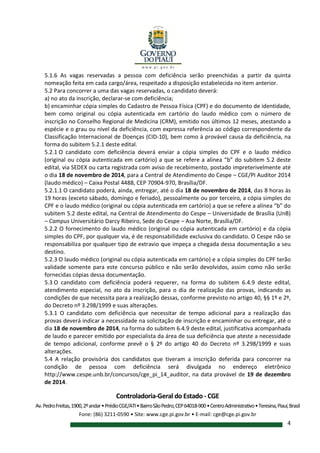 Controladoria-Geral do Estado - CGE
Av.PedroFreitas,1900,2ºandar•PrédioCGE/ATI•BairroSãoPedro,CEP64018-900•CentroAdministrativo•Teresina,Piauí,Brasil
Fone: (86) 3211-0590 • Site: www.cge.pi.gov.br • E-mail: cge@cge.pi.gov.br
4
5.1.6 As vagas reservadas a pessoa com deficiência serão preenchidas a partir da quinta
nomeação feita em cada cargo/área, respeitado a disposição estabelecida no item anterior.
5.2 Para concorrer a uma das vagas reservadas, o candidato deverá:
a) no ato da inscrição, declarar-se com deficiência;
b) encaminhar cópia simples do Cadastro de Pessoa Física (CPF) e do documento de identidade,
bem como original ou cópia autenticada em cartório do laudo médico com o número de
inscrição no Conselho Regional de Medicina (CRM), emitido nos últimos 12 meses, atestando a
espécie e o grau ou nível da deficiência, com expressa referência ao código correspondente da
Classificação Internacional de Doenças (CID-10), bem como à provável causa da deficiência, na
forma do subitem 5.2.1 deste edital.
5.2.1 O candidato com deficiência deverá enviar a cópia simples do CPF e o laudo médico
(original ou cópia autenticada em cartório) a que se refere a alínea “b” do subitem 5.2 deste
edital, via SEDEX ou carta registrada com aviso de recebimento, postado impreterivelmente até
o dia 18 de novembro de 2014, para a Central de Atendimento do Cespe – CGE/PI Auditor 2014
(laudo médico) – Caixa Postal 4488, CEP 70904-970, Brasília/DF.
5.2.1.1 O candidato poderá, ainda, entregar, até o dia 18 de novembro de 2014, das 8 horas às
19 horas (exceto sábado, domingo e feriado), pessoalmente ou por terceiro, a cópia simples do
CPF e o laudo médico (original ou cópia autenticada em cartório) a que se refere a alínea “b” do
subitem 5.2 deste edital, na Central de Atendimento do Cespe – Universidade de Brasília (UnB)
– Campus Universitário Darcy Ribeiro, Sede do Cespe – Asa Norte, Brasília/DF.
5.2.2 O fornecimento do laudo médico (original ou cópia autenticada em cartório) e da cópia
simples do CPF, por qualquer via, é de responsabilidade exclusiva do candidato. O Cespe não se
responsabiliza por qualquer tipo de extravio que impeça a chegada dessa documentação a seu
destino.
5.2.3 O laudo médico (original ou cópia autenticada em cartório) e a cópia simples do CPF terão
validade somente para este concurso público e não serão devolvidos, assim como não serão
fornecidas cópias dessa documentação.
5.3 O candidato com deficiência poderá requerer, na forma do subitem 6.4.9 deste edital,
atendimento especial, no ato da inscrição, para o dia de realização das provas, indicando as
condições de que necessita para a realização dessas, conforme previsto no artigo 40, §§ 1º e 2º,
do Decreto nº 3.298/1999 e suas alterações.
5.3.1 O candidato com deficiência que necessitar de tempo adicional para a realização das
provas deverá indicar a necessidade na solicitação de inscrição e encaminhar ou entregar, até o
dia 18 de novembro de 2014, na forma do subitem 6.4.9 deste edital, justificativa acompanhada
de laudo e parecer emitido por especialista da área de sua deficiência que ateste a necessidade
de tempo adicional, conforme prevê o § 2º do artigo 40 do Decreto nº 3.298/1999 e suas
alterações.
5.4 A relação provisória dos candidatos que tiveram a inscrição deferida para concorrer na
condição de pessoa com deficiência será divulgada no endereço eletrônico
http://www.cespe.unb.br/concursos/cge_pi_14_auditor, na data provável de 19 de dezembro
de 2014.
 