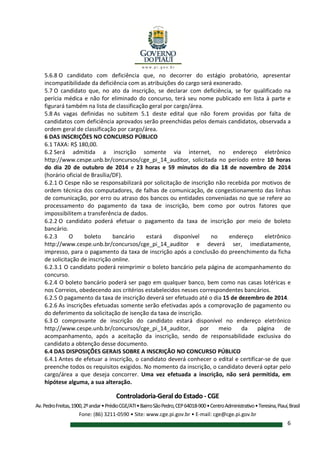 Controladoria-Geral do Estado - CGE
Av.PedroFreitas,1900,2ºandar•PrédioCGE/ATI•BairroSãoPedro,CEP64018-900•CentroAdministrativo•Teresina,Piauí,Brasil
Fone: (86) 3211-0590 • Site: www.cge.pi.gov.br • E-mail: cge@cge.pi.gov.br
6
5.6.8 O candidato com deficiência que, no decorrer do estágio probatório, apresentar
incompatibilidade da deficiência com as atribuições do cargo será exonerado.
5.7 O candidato que, no ato da inscrição, se declarar com deficiência, se for qualificado na
perícia médica e não for eliminado do concurso, terá seu nome publicado em lista à parte e
figurará também na lista de classificação geral por cargo/área.
5.8 As vagas definidas no subitem 5.1 deste edital que não forem providas por falta de
candidatos com deficiência aprovados serão preenchidas pelos demais candidatos, observada a
ordem geral de classificação por cargo/área.
6 DAS INSCRIÇÕES NO CONCURSO PÚBLICO
6.1 TAXA: R$ 180,00.
6.2 Será admitida a inscrição somente via internet, no endereço eletrônico
http://www.cespe.unb.br/concursos/cge_pi_14_auditor, solicitada no período entre 10 horas
do dia 20 de outubro de 2014 e 23 horas e 59 minutos do dia 18 de novembro de 2014
(horário oficial de Brasília/DF).
6.2.1 O Cespe não se responsabilizará por solicitação de inscrição não recebida por motivos de
ordem técnica dos computadores, de falhas de comunicação, de congestionamento das linhas
de comunicação, por erro ou atraso dos bancos ou entidades conveniadas no que se refere ao
processamento do pagamento da taxa de inscrição, bem como por outros fatores que
impossibilitem a transferência de dados.
6.2.2 O candidato poderá efetuar o pagamento da taxa de inscrição por meio de boleto
bancário.
6.2.3 O boleto bancário estará disponível no endereço eletrônico
http://www.cespe.unb.br/concursos/cge_pi_14_auditor e deverá ser, imediatamente,
impresso, para o pagamento da taxa de inscrição após a conclusão do preenchimento da ficha
de solicitação de inscrição online.
6.2.3.1 O candidato poderá reimprimir o boleto bancário pela página de acompanhamento do
concurso.
6.2.4 O boleto bancário poderá ser pago em qualquer banco, bem como nas casas lotéricas e
nos Correios, obedecendo aos critérios estabelecidos nesses correspondentes bancários.
6.2.5 O pagamento da taxa de inscrição deverá ser efetuado até o dia 15 de dezembro de 2014.
6.2.6 As inscrições efetuadas somente serão efetivadas após a comprovação de pagamento ou
do deferimento da solicitação de isenção da taxa de inscrição.
6.3 O comprovante de inscrição do candidato estará disponível no endereço eletrônico
http://www.cespe.unb.br/concursos/cge_pi_14_auditor, por meio da página de
acompanhamento, após a aceitação da inscrição, sendo de responsabilidade exclusiva do
candidato a obtenção desse documento.
6.4 DAS DISPOSIÇÕES GERAIS SOBRE A INSCRIÇÃO NO CONCURSO PÚBLICO
6.4.1 Antes de efetuar a inscrição, o candidato deverá conhecer o edital e certificar-se de que
preenche todos os requisitos exigidos. No momento da inscrição, o candidato deverá optar pelo
cargo/área a que deseja concorrer. Uma vez efetuada a inscrição, não será permitida, em
hipótese alguma, a sua alteração.
 