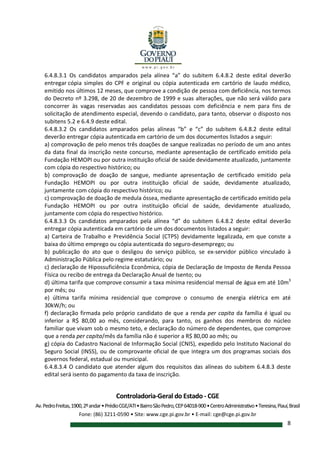 Controladoria-Geral do Estado - CGE
Av.PedroFreitas,1900,2ºandar•PrédioCGE/ATI•BairroSãoPedro,CEP64018-900•CentroAdministrativo•Teresina,Piauí,Brasil
Fone: (86) 3211-0590 • Site: www.cge.pi.gov.br • E-mail: cge@cge.pi.gov.br
8
6.4.8.3.1 Os candidatos amparados pela alínea “a” do subitem 6.4.8.2 deste edital deverão
entregar cópia simples do CPF e original ou cópia autenticada em cartório de laudo médico,
emitido nos últimos 12 meses, que comprove a condição de pessoa com deficiência, nos termos
do Decreto nº 3.298, de 20 de dezembro de 1999 e suas alterações, que não será válido para
concorrer às vagas reservadas aos candidatos pessoas com deficiência e nem para fins de
solicitação de atendimento especial, devendo o candidato, para tanto, observar o disposto nos
subitens 5.2 e 6.4.9 deste edital.
6.4.8.3.2 Os candidatos amparados pelas alíneas “b” e “c” do subitem 6.4.8.2 deste edital
deverão entregar cópia autenticada em cartório de um dos documentos listados a seguir:
a) comprovação de pelo menos três doações de sangue realizadas no período de um ano antes
da data final da inscrição neste concurso, mediante apresentação de certificado emitido pela
Fundação HEMOPI ou por outra instituição oficial de saúde devidamente atualizado, juntamente
com cópia do respectivo histórico; ou
b) comprovação de doação de sangue, mediante apresentação de certificado emitido pela
Fundação HEMOPI ou por outra instituição oficial de saúde, devidamente atualizado,
juntamente com cópia do respectivo histórico; ou
c) comprovação de doação de medula óssea, mediante apresentação de certificado emitido pela
Fundação HEMOPI ou por outra instituição oficial de saúde, devidamente atualizado,
juntamente com cópia do respectivo histórico.
6.4.8.3.3 Os candidatos amparados pela alínea “d” do subitem 6.4.8.2 deste edital deverão
entregar cópia autenticada em cartório de um dos documentos listados a seguir:
a) Carteira de Trabalho e Previdência Social (CTPS) devidamente legalizada, em que conste a
baixa do último emprego ou cópia autenticada do seguro-desemprego; ou
b) publicação do ato que o desligou do serviço público, se ex-servidor público vinculado à
Administração Pública pelo regime estatutário; ou
c) declaração de Hipossuficiência Econômica, cópia de Declaração de Imposto de Renda Pessoa
Física ou recibo de entrega da Declaração Anual de Isento; ou
d) última tarifa que comprove consumir a taxa mínima residencial mensal de água em até 10m3
por mês; ou
e) última tarifa mínima residencial que comprove o consumo de energia elétrica em até
30kW/h; ou
f) declaração firmada pelo próprio candidato de que a renda per capita da família é igual ou
inferior a R$ 80,00 ao mês, considerando, para tanto, os ganhos dos membros do núcleo
familiar que vivam sob o mesmo teto, e declaração do número de dependentes, que comprove
que a renda per capita/mês da família não é superior a R$ 80,00 ao mês; ou
g) cópia do Cadastro Nacional de Informação Social (CNIS), expedido pelo Instituto Nacional do
Seguro Social (INSS), ou de comprovante oficial de que integra um dos programas sociais dos
governos federal, estadual ou municipal.
6.4.8.3.4 O candidato que atender algum dos requisitos das alíneas do subitem 6.4.8.3 deste
edital será isento do pagamento da taxa de inscrição.
 