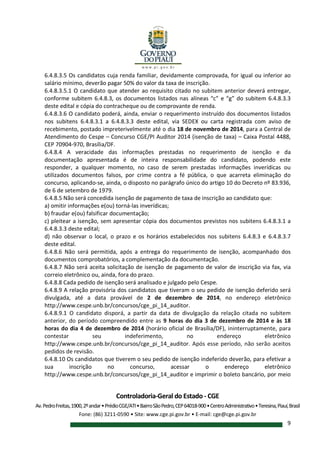 Controladoria-Geral do Estado - CGE
Av.PedroFreitas,1900,2ºandar•PrédioCGE/ATI•BairroSãoPedro,CEP64018-900•CentroAdministrativo•Teresina,Piauí,Brasil
Fone: (86) 3211-0590 • Site: www.cge.pi.gov.br • E-mail: cge@cge.pi.gov.br
9
6.4.8.3.5 Os candidatos cuja renda familiar, devidamente comprovada, for igual ou inferior ao
salário mínimo, deverão pagar 50% do valor da taxa de inscrição.
6.4.8.3.5.1 O candidato que atender ao requisito citado no subitem anterior deverá entregar,
conforme subitem 6.4.8.3, os documentos listados nas alíneas “c” e “g” do subitem 6.4.8.3.3
deste edital e cópia do contracheque ou de comprovante de renda.
6.4.8.3.6 O candidato poderá, ainda, enviar o requerimento instruído dos documentos listados
nos subitens 6.4.8.3.1 a 6.4.8.3.3 deste edital, via SEDEX ou carta registrada com aviso de
recebimento, postado impreterivelmente até o dia 18 de novembro de 2014, para a Central de
Atendimento do Cespe – Concurso CGE/PI Auditor 2014 (isenção de taxa) – Caixa Postal 4488,
CEP 70904-970, Brasília/DF.
6.4.8.4 A veracidade das informações prestadas no requerimento de isenção e da
documentação apresentada é de inteira responsabilidade do candidato, podendo este
responder, a qualquer momento, no caso de serem prestadas informações inverídicas ou
utilizados documentos falsos, por crime contra a fé pública, o que acarreta eliminação do
concurso, aplicando-se, ainda, o disposto no parágrafo único do artigo 10 do Decreto nº 83.936,
de 6 de setembro de 1979.
6.4.8.5 Não será concedida isenção de pagamento de taxa de inscrição ao candidato que:
a) omitir informações e(ou) torná-las inverídicas;
b) fraudar e(ou) falsificar documentação;
c) pleitear a isenção, sem apresentar cópia dos documentos previstos nos subitens 6.4.8.3.1 a
6.4.8.3.3 deste edital;
d) não observar o local, o prazo e os horários estabelecidos nos subitens 6.4.8.3 e 6.4.8.3.7
deste edital.
6.4.8.6 Não será permitida, após a entrega do requerimento de isenção, acompanhado dos
documentos comprobatórios, a complementação da documentação.
6.4.8.7 Não será aceita solicitação de isenção de pagamento de valor de inscrição via fax, via
correio eletrônico ou, ainda, fora do prazo.
6.4.8.8 Cada pedido de isenção será analisado e julgado pelo Cespe.
6.4.8.9 A relação provisória dos candidatos que tiveram o seu pedido de isenção deferido será
divulgada, até a data provável de 2 de dezembro de 2014, no endereço eletrônico
http://www.cespe.unb.br/concursos/cge_pi_14_auditor.
6.4.8.9.1 O candidato disporá, a partir da data de divulgação da relação citada no subitem
anterior, do período compreendido entre as 9 horas do dia 3 de dezembro de 2014 e às 18
horas do dia 4 de dezembro de 2014 (horário oficial de Brasília/DF), ininterruptamente, para
contestar seu indeferimento, no endereço eletrônico
http://www.cespe.unb.br/concursos/cge_pi_14_auditor. Após esse período, não serão aceitos
pedidos de revisão.
6.4.8.10 Os candidatos que tiverem o seu pedido de isenção indeferido deverão, para efetivar a
sua inscrição no concurso, acessar o endereço eletrônico
http://www.cespe.unb.br/concursos/cge_pi_14_auditor e imprimir o boleto bancário, por meio
 