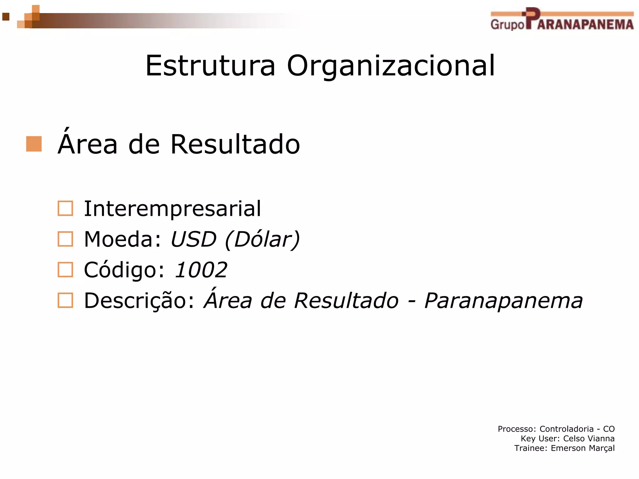 Processo: Controladoria - CO
Key User: Celso Vianna
Trainee: Emerson Marçal
Estrutura Organizacional
 Área de Resultado
 Interempresarial
 Moeda: USD (Dólar)
 Código: 1002
 Descrição: Área de Resultado - Paranapanema
 