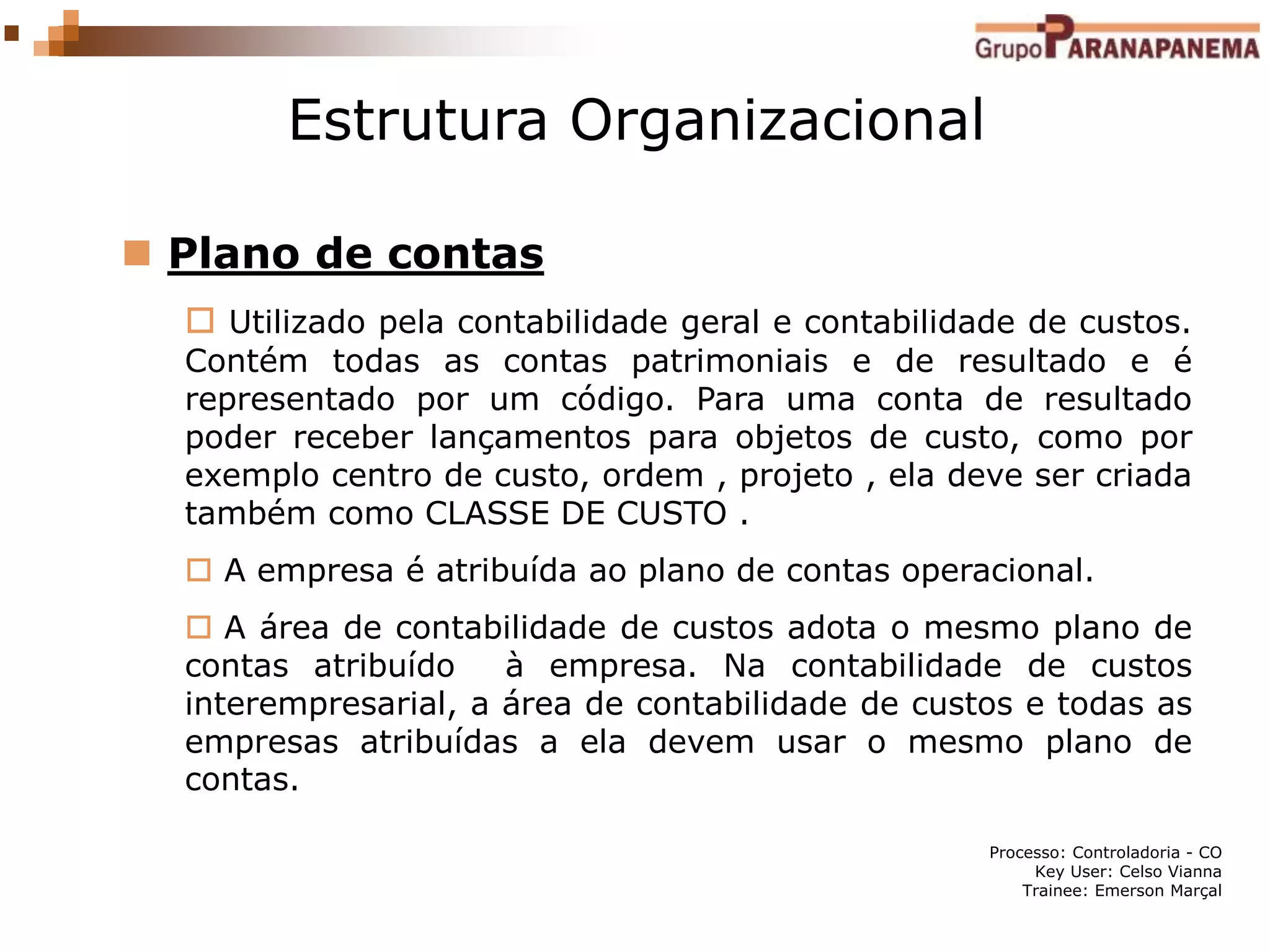 Processo: Controladoria - CO
Key User: Celso Vianna
Trainee: Emerson Marçal
Estrutura Organizacional
 Plano de contas
 Utilizado pela contabilidade geral e contabilidade de custos.
Contém todas as contas patrimoniais e de resultado e é
representado por um código. Para uma conta de resultado
poder receber lançamentos para objetos de custo, como por
exemplo centro de custo, ordem , projeto , ela deve ser criada
também como CLASSE DE CUSTO .
 A empresa é atribuída ao plano de contas operacional.
 A área de contabilidade de custos adota o mesmo plano de
contas atribuído à empresa. Na contabilidade de custos
interempresarial, a área de contabilidade de custos e todas as
empresas atribuídas a ela devem usar o mesmo plano de
contas.
 