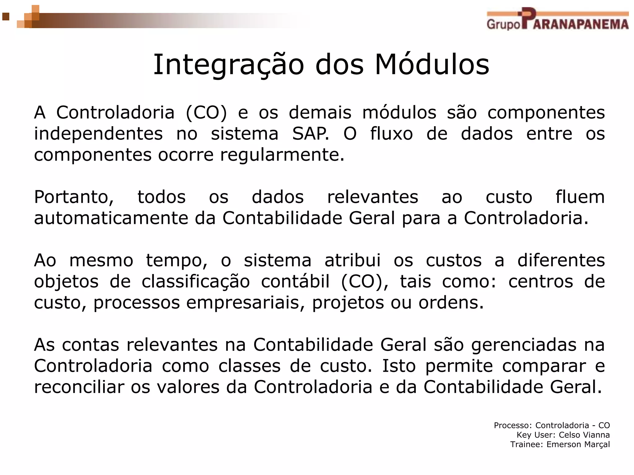 Processo: Controladoria - CO
Key User: Celso Vianna
Trainee: Emerson Marçal
Integração dos Módulos
A Controladoria (CO) e os demais módulos são componentes
independentes no sistema SAP. O fluxo de dados entre os
componentes ocorre regularmente.
Portanto, todos os dados relevantes ao custo fluem
automaticamente da Contabilidade Geral para a Controladoria.
Ao mesmo tempo, o sistema atribui os custos a diferentes
objetos de classificação contábil (CO), tais como: centros de
custo, processos empresariais, projetos ou ordens.
As contas relevantes na Contabilidade Geral são gerenciadas na
Controladoria como classes de custo. Isto permite comparar e
reconciliar os valores da Controladoria e da Contabilidade Geral.
 