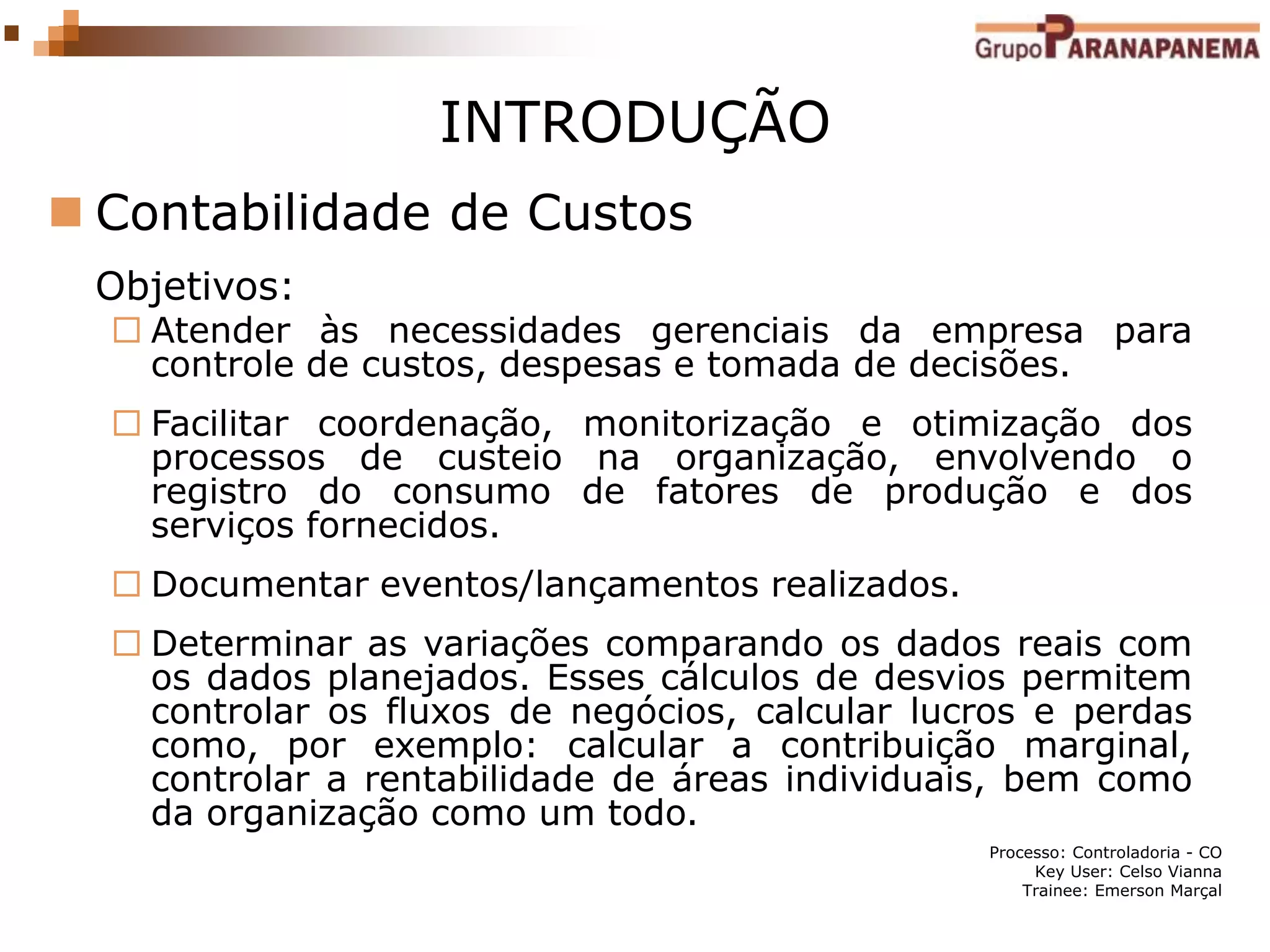 Processo: Controladoria - CO
Key User: Celso Vianna
Trainee: Emerson Marçal
INTRODUÇÃO
 Contabilidade de Custos
Objetivos:
 Atender às necessidades gerenciais da empresa para
controle de custos, despesas e tomada de decisões.
 Facilitar coordenação, monitorização e otimização dos
processos de custeio na organização, envolvendo o
registro do consumo de fatores de produção e dos
serviços fornecidos.
 Documentar eventos/lançamentos realizados.
 Determinar as variações comparando os dados reais com
os dados planejados. Esses cálculos de desvios permitem
controlar os fluxos de negócios, calcular lucros e perdas
como, por exemplo: calcular a contribuição marginal,
controlar a rentabilidade de áreas individuais, bem como
da organização como um todo.
 