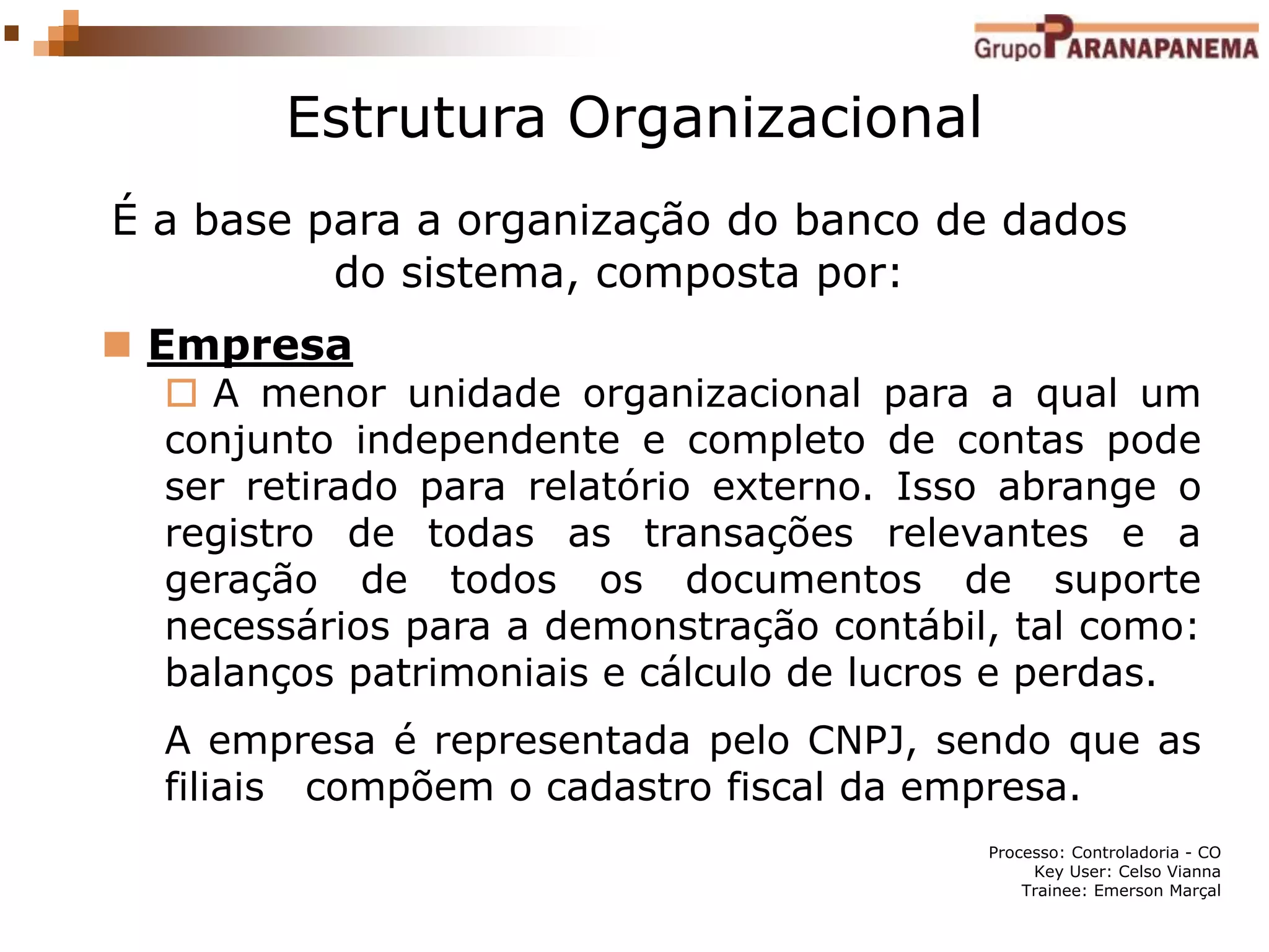 Processo: Controladoria - CO
Key User: Celso Vianna
Trainee: Emerson Marçal
Estrutura Organizacional
É a base para a organização do banco de dados
do sistema, composta por:
 Empresa
 A menor unidade organizacional para a qual um
conjunto independente e completo de contas pode
ser retirado para relatório externo. Isso abrange o
registro de todas as transações relevantes e a
geração de todos os documentos de suporte
necessários para a demonstração contábil, tal como:
balanços patrimoniais e cálculo de lucros e perdas.
A empresa é representada pelo CNPJ, sendo que as
filiais compõem o cadastro fiscal da empresa.
 