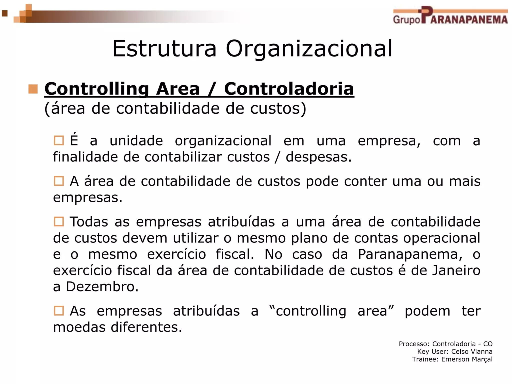 Processo: Controladoria - CO
Key User: Celso Vianna
Trainee: Emerson Marçal
Estrutura Organizacional
 Controlling Area / Controladoria
(área de contabilidade de custos)
 É a unidade organizacional em uma empresa, com a
finalidade de contabilizar custos / despesas.
 A área de contabilidade de custos pode conter uma ou mais
empresas.
 Todas as empresas atribuídas a uma área de contabilidade
de custos devem utilizar o mesmo plano de contas operacional
e o mesmo exercício fiscal. No caso da Paranapanema, o
exercício fiscal da área de contabilidade de custos é de Janeiro
a Dezembro.
 As empresas atribuídas a “controlling area” podem ter
moedas diferentes.
 