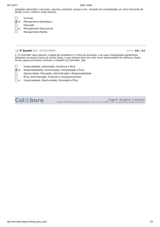 09/11/2017 BDQ / SAVA
http://simulado.estacio.br/bdq_sava_pres/ 2/2
adotadas referentes a recursos, volumes, produtos, preços e etc., levando em consideração um certo horizonte de
tempo (curto, médio e longo prazos).
Controle
Planejamento Estratégico.
Execução
Planejamento Operacional
Planejamento Padrão
5a Questão (Ref.: 201302345894) Pontos: 0,0 / 0,1
2. O Controller deve assumir o papel de conselheiro e crítico do processo, e as suas investigações geralmente
destacam os pontos fracos de outras áreas, o que sempre deve ser visto como oportunidade de melhoria. Desta
forma, alguns princípios norteiam o trabalho do Controller, são:
Imparcialidade, Informação, Coerência e Ética
Responsabilidade, Comunicação, Interpretação e Ética
Oportunidade, Persuasão, Administração e Responsabilidade
Ética, Administração, Propósito e Acompanhamento
Imparcialidade, Oportunidade, Persuasão e Ética
 