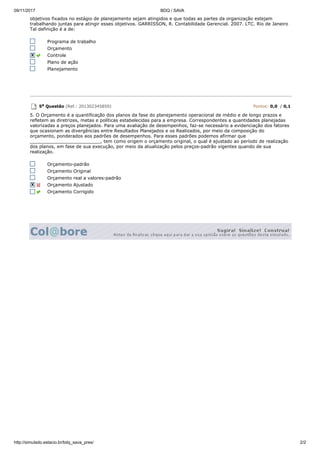 09/11/2017 BDQ / SAVA
http://simulado.estacio.br/bdq_sava_pres/ 2/2
objetivos fixados no estágio de planejamento sejam atingidos e que todas as partes da organização estejam
trabalhando juntas para atingir esses objetivos. GARRISSON, R. Contabilidade Gerencial. 2007. LTC. Rio de Janeiro
Tal definição é a de:
Programa de trabalho
Orçamento
Controle
Plano de ação
Planejamento
5a Questão (Ref.: 201302345859) Pontos: 0,0 / 0,1
5. O Orçamento é a quantificação dos planos da fase do planejamento operacional de médio e de longo prazos e
refletem as diretrizes, metas e políticas estabelecidas para a empresa. Correspondentes a quantidades planejadas
valorizadas a preços planejados. Para uma avaliação de desempenhos, faz-se necessário a evidenciação dos fatores
que ocasionam as divergências entre Resultados Planejados e os Realizados, por meio da composição do
orçamento, ponderados aos padrões de desempenhos. Para esses padrões podemos afirmar que
_________________________, tem como origem o orçamento original, o qual é ajustado ao período de realização
dos planos, em fase de sua execução, por meio da atualização pelos preços-padrão vigentes quando de sua
realização.
Orçamento-padrão
Orçamento Original
Orçamento real a valores-padrão
Orçamento Ajustado
Orçamento Corrigido
 