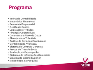 Programa 
• Teoria da Contabilidade 
• Matemática Financeira 
• Economia Empresarial 
• Gestão de Custos 
• Legislação e Tributos 
• Finanças Corporativas 
• Orçamento e Fluxo de Caixa 
• Planejamento Tributária 
• Análise de Cenários Econômicos 
• Contabilidade Avançada 
• Sistema de Controle Gerencial 
• Preços de Transferência 
• Avaliação de Desempenho 
• Sistemas de Informações Gerenciais 
• Didática do Ensino Superior 
• Metodologia da Pesquisa 
 
