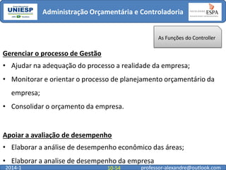 Administração Orçamentária e Controladoria

As Funções do Controller

Gerenciar o processo de Gestão

• Ajudar na adequação do processo a realidade da empresa;
• Monitorar e orientar o processo de planejamento orçamentário da
empresa;
• Consolidar o orçamento da empresa.

Apoiar a avaliação de desempenho
• Elaborar a análise de desempenho econômico das áreas;
• Elaborar a analise de desempenho da empresa
2014-1

10-54

professor-alexandre@outlook.com

 