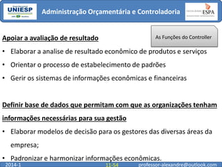 Administração Orçamentária e Controladoria

Apoiar a avaliação de resultado

As Funções do Controller

• Elaborar a analise de resultado econômico de produtos e serviços
• Orientar o processo de estabelecimento de padrões
• Gerir os sistemas de informações econômicas e financeiras

Definir base de dados que permitam com que as organizações tenham
informações necessárias para sua gestão
• Elaborar modelos de decisão para os gestores das diversas áreas da

empresa;
• Padronizar e harmonizar informações econômicas.
2014-1

11-54

professor-alexandre@outlook.com

 