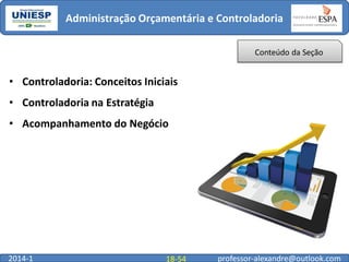 Administração Orçamentária e Controladoria
Conteúdo da Seção

• Controladoria: Conceitos Iniciais
• Controladoria na Estratégia
• Acompanhamento do Negócio

2014-1

18-54

professor-alexandre@outlook.com

 