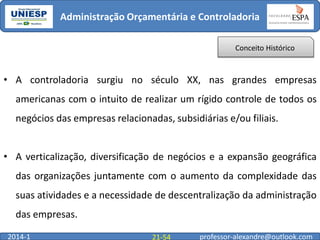 Administração Orçamentária e Controladoria
Conceito Histórico

• A controladoria surgiu no século XX, nas grandes empresas

americanas com o intuito de realizar um rígido controle de todos os
negócios das empresas relacionadas, subsidiárias e/ou filiais.
• A verticalização, diversificação de negócios e a expansão geográfica
das organizações juntamente com o aumento da complexidade das

suas atividades e a necessidade de descentralização da administração
das empresas.
2014-1

21-54

professor-alexandre@outlook.com

 