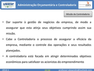 Administração Orçamentária e Controladoria
Missão da Controladoria

• Dar suporte à gestão de negócios da empresa, de modo a
assegurar que esta atinja seus objetivos cumprindo assim sua
missão.

• Cabe a Controladoria o processo de assegurar a eficácia da
empresa, mediante o controle das operações e seus resultados
planejados.
• A controladoria está focada em atingir determinados objetivos

econômicos para satisfazer os acionistas do empreendimento
2014-1

22-54

professor-alexandre@outlook.com

 