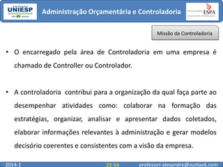 Administração Orçamentária e Controladoria
Missão da Controladoria

• O encarregado pela área de Controladoria em uma empresa é
chamado de Controller ou Controlador.

• A controladoria contribui para a organização da qual faça parte ao
desempenhar atividades como: colaborar na formação das
estratégias, organizar, analisar e apresentar dados coletados,
elaborar informações relevantes à administração e gerar modelos

decisório coerentes e consistentes com a visão da empresa.
2014-1

23-54

professor-alexandre@outlook.com

 