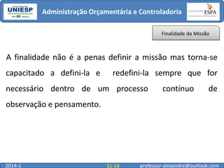 Administração Orçamentária e Controladoria
Finalidade da Missão

A finalidade não é a penas definir a missão mas torna-se
capacitado a defini-la e

redefini-la sempre que for

necessário dentro de um processo

contínuo

de

observação e pensamento.

2014-1

31-54

professor-alexandre@outlook.com

 