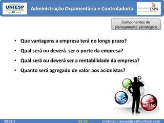 Administração Orçamentária e Controladoria
Componentes do
planejamento estratégico

• Que vantagens a empresa terá no longo prazo?
• Qual será ou deverá ser o porte da empresa?
• Qual será ou deverá ser a rentabilidade da empresa?
• Quanto será agregado de valor aos acionistas?

2014-1

35-54

professor-alexandre@outlook.com

 
