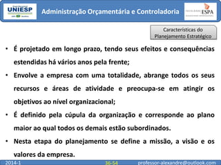 Administração Orçamentária e Controladoria
Características do
Planejamento Estratégico

• É projetado em longo prazo, tendo seus efeitos e consequências
estendidas há vários anos pela frente;
• Envolve a empresa com uma totalidade, abrange todos os seus
recursos e áreas de atividade e preocupa-se em atingir os

objetivos ao nível organizacional;
• É definido pela cúpula da organização e corresponde ao plano
maior ao qual todos os demais estão subordinados.
• Nesta etapa do planejamento se define a missão, a visão e os
valores da empresa.
2014-1

36-54

professor-alexandre@outlook.com

 