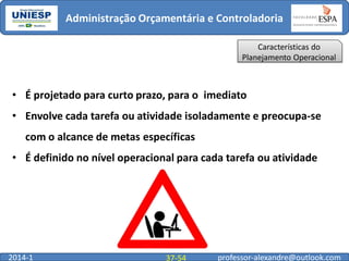 Administração Orçamentária e Controladoria
Características do
Planejamento Operacional

• É projetado para curto prazo, para o imediato

• Envolve cada tarefa ou atividade isoladamente e preocupa-se
com o alcance de metas específicas
• É definido no nível operacional para cada tarefa ou atividade

2014-1

37-54

professor-alexandre@outlook.com

 