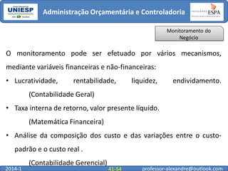 Administração Orçamentária e Controladoria
Monitoramento do
Negócio

O monitoramento pode ser efetuado por vários mecanismos,
mediante variáveis financeiras e não-financeiras:
• Lucratividade,

rentabilidade,

liquidez,

endividamento.

(Contabilidade Geral)
• Taxa interna de retorno, valor presente líquido.
(Matemática Financeira)
• Análise da composição dos custo e das variações entre o custo-

padrão e o custo real .
2014-1

(Contabilidade Gerencial)

41-54

professor-alexandre@outlook.com

 