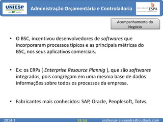 Administração Orçamentária e Controladoria
Acompanhamento do
Negócio

• O BSC, incentivou desenvolvedores de softwares que
incorporaram processos típicos e as principais métricas do
BSC, nos seus aplicativos comerciais.
• Ex: os ERPs ( Enterprise Resource Plannig ), que são softwares
integrados, pois congregam em uma mesma base de dados
informações sobre todos os processos da empresa.

• Fabricantes mais conhecidos: SAP, Oracle, Peoplesoft, Totvs.

2014-1

53-54

professor-alexandre@outlook.com

 
