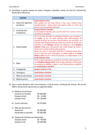Controladoria II                                                                                                                                         Prof. Moreira 

3) Classifique  os  gastos  abaixo  em  Custo  e  Despesa.  Classificar,  ainda, em  Fixo  (F),  Variável  (V), 
   Direto (D) e Indireto (I).  
    
                    GASTOS                                                         CLASSIFICAÇÃO 
                                      Custo Indireto e Fixo. 
        1. Salário de Vigilantes      Mas,  poderia  ser  um  custo  Direto  e  Fixo,  caso  a  fábrica  fosse 
           da Fábrica                 monoprodutora  –  afinal,  nesse  caso  atípico,  todos  os  custos  são 
                                      Diretos ao único produto fabricado. 
                                      Despesa Direta e Variável  
        2. Comissão dos 
                                      É uma Despesa Variável, pois, quanto maior for a venda, maior a 
           Vendedores                 comissão do vendedor. 
                                      Se for um item utilizado na produção (máquina, por exemplo), é 
                                      um  Custo.  Se  for  um  item  utilizado  pela  administração  da 
                                      empresa  (móveis  do  escritório  administrativo,  por  exemplo),  ou 
                                      utilizado pelo departamento de vendas (os móveis da vitrine, por 
                                      exemplo),  é  uma  Despesa.  Sendo  uma  despesa,  é  uma  Despesa 
        3. Depreciações               Indireta  e  Fixa,  pois,  não  guarda  uma  nítida  relação  de  causa  e 
                                      efeito com a receita auferida pela empresa. 
                                      Sendo um  custo, é necessário identificar a utilização desse item. 
                                      Se  for  o  forno  da  usina  siderúrgica,  sua  depreciação  é  um  Custo 
                                      Direto  e  Fixo.  Se  for  o  forno  da  pizzaria,  sua  depreciação  é  um 
                                      Custo Indireto e Fixo.  
                                      Se for a água utilizada na  cozinha  do escritório administrativo, é 
                                      uma Despesa Indireta e Fixa. Se for a água utilizada na fabricação 
        4. Água 
                                      de  cervejas  da  AMBEV,  a  água  é  uma  matéria‐prima,  portanto, 
                                      um Custo Direto e Variável. 
        5. Propaganda                 Despesa Indireta e Fixa 
        6. Embalagens                 Custo Direto e Variável 
        7. Mão‐de‐obra Direta         Custo Direto e Variável 
        8. Matéria‐prima              Custo Direto e Variável 
    
4) Jota e Junior decidiram abrir uma empresa, a Jota & Junior, confecção de camisas. No ano de 
   2003 a Jota & Junior apresentou os seguintes dados: 
    
   a) Matéria‐prima Direta: 
       Compras no Período:         R$ 300.000 
       Estoque Inicial:            R$   15.000 
       Estoque Final:              R$   60.000 
    
   b) Custos Indiretos:            R$ 250.000 
    
   c) Mão‐de‐obra Direta: 
       Disponível:                 R$ 380.000 
       Apropriada no período:      R$ 300.000 
        
   d) Estoque de Produtos em Elaboração: 
       Estoque Inicial:            R$   80.000 
       Estoque Final:              R$ 100.000 
        

                                                                                                                                                                          2
 
