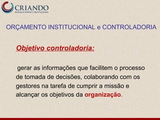 ORÇAMENTO INSTITUCIONAL e CONTROLADORIA


  Objetivo controladoria:

  gerar as informações que facilitem o processo
  de tomada de decisões, colaborando com os
  gestores na tarefa de cumprir a missão e
  alcançar os objetivos da organização.
 