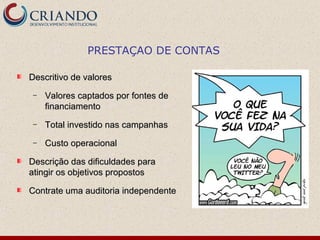 PRESTAÇAO DE CONTAS

Descritivo de valores
 −   Valores captados por fontes de
     financiamento
 −   Total investido nas campanhas
 −   Custo operacional

Descrição das dificuldades para
atingir os objetivos propostos

Contrate uma auditoria independente
 