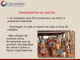 FERRAMENTAS DE GESTÃO
  As entidades sem fins lucrativos e as micro e
pequenas empresas

– Empregam no país a maioria de toda a força de
trabalho

– Não utilizam de
maneira eficaz
ferramentas que as
auxiliem nas decisões
de rotina e sobre o
futuro organizacional
 