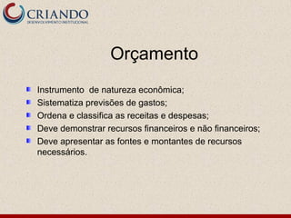 Orçamento
Instrumento de natureza econômica;
Sistematiza previsões de gastos;
Ordena e classifica as receitas e despesas;
Deve demonstrar recursos financeiros e não financeiros;
Deve apresentar as fontes e montantes de recursos
necessários.
 
