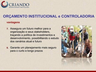 vantagens
7.7. Assegura um futuro melhor para aAssegura um futuro melhor para a
organização e seus stakeholders,organização e seus stakeholders,
traçando a política de investimentos etraçando a política de investimentos e
desenvolvimento, possibilitando o estudodesenvolvimento, possibilitando o estudo
dos cenários atual e futurodos cenários atual e futuro
8.8. Garante um planejamento mais seguroGarante um planejamento mais seguro
para o curto e longo prazospara o curto e longo prazos
ORÇAMENTO INSTITUCIONAL e CONTROLADORIA
 