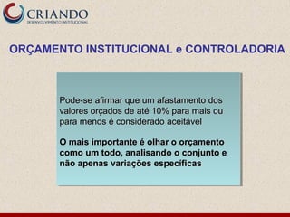 Pode-se afirmar que um afastamento dosPode-se afirmar que um afastamento dos
valores orçados de até 10% para mais ouvalores orçados de até 10% para mais ou
para menos é considerado aceitávelpara menos é considerado aceitável
O mais importante é olhar o orçamentoO mais importante é olhar o orçamento
como um todo, analisando o conjunto ecomo um todo, analisando o conjunto e
não apenas variações específicasnão apenas variações específicas
Pode-se afirmar que um afastamento dosPode-se afirmar que um afastamento dos
valores orçados de até 10% para mais ouvalores orçados de até 10% para mais ou
para menos é considerado aceitávelpara menos é considerado aceitável
O mais importante é olhar o orçamentoO mais importante é olhar o orçamento
como um todo, analisando o conjunto ecomo um todo, analisando o conjunto e
não apenas variações específicasnão apenas variações específicas
ORÇAMENTO INSTITUCIONAL e CONTROLADORIA
 