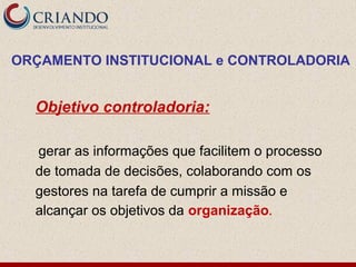 Objetivo controladoria:
gerar as informações que facilitem o processo
de tomada de decisões, colaborando com os
gestores na tarefa de cumprir a missão e
alcançar os objetivos da organização.
ORÇAMENTO INSTITUCIONAL e CONTROLADORIA
 